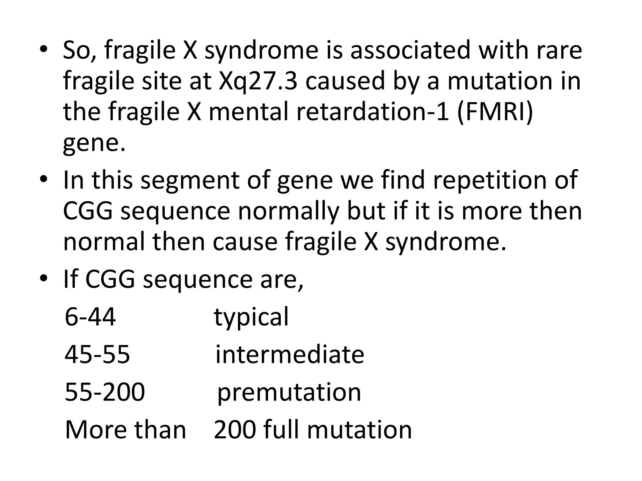 So, fragile X syndrome is associated with rare fragile site at Xq27.3 caused by a mutation in the fragile X mental retardation-1 (FMRI) gene.In this segment of gene we find repetition of CGG sequence normally but if it is more then normal then cause fragile X syndrome.If CGG sequence are,    6-44               typical    45-55             intermediate    55-200           premutation    More than    200 full mutation  