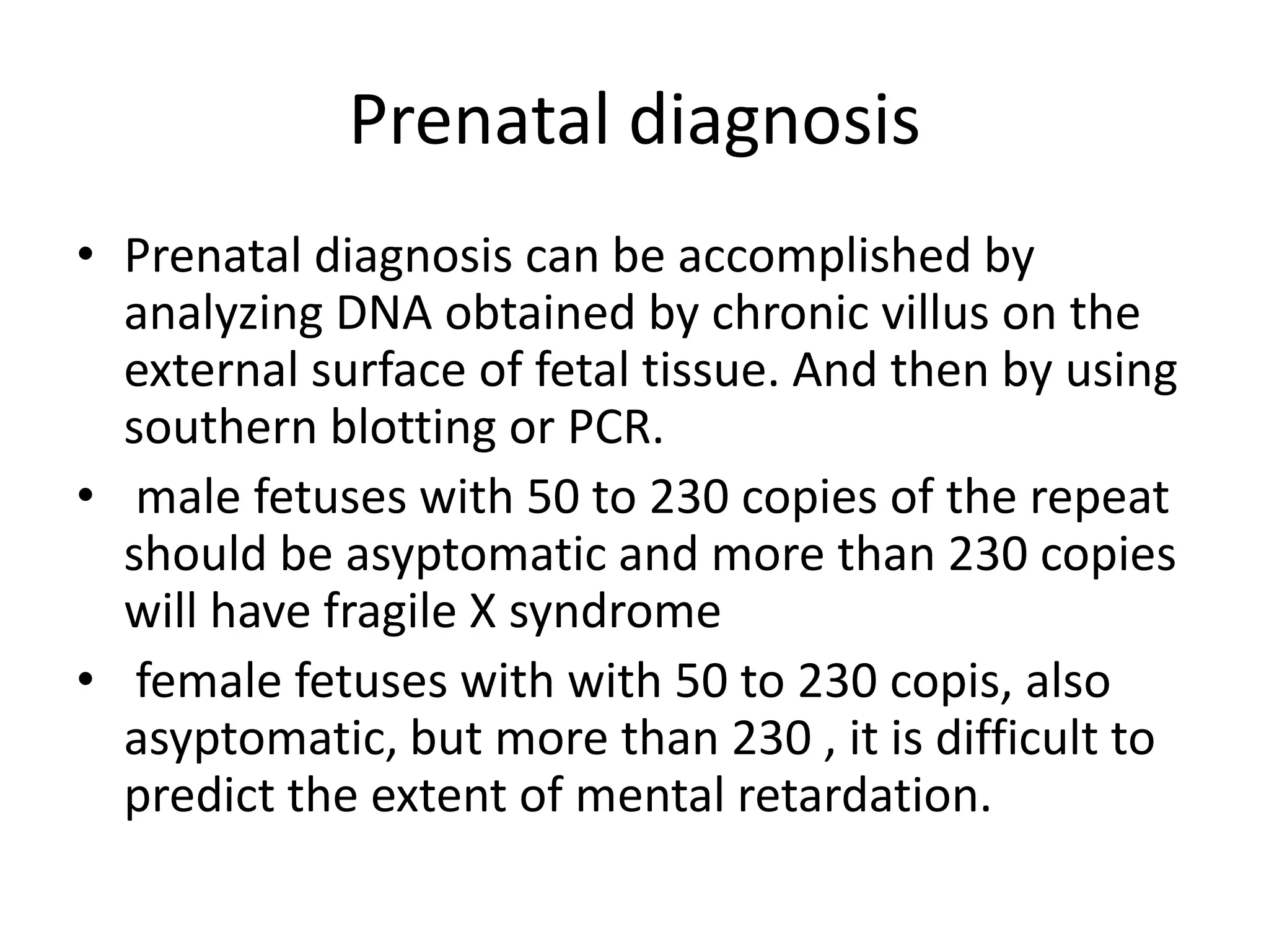 Prenatal diagnosisPrenatal diagnosis can be accomplished by analyzing DNA obtained by chronic villus on the external surface of fetal tissue. And then by using southern blotting or PCR. male fetuses with 50 to 230 copies of the repeat should be asyptomatic and more than 230 copies will have fragile X syndrome  female fetuses with with 50 to 230 copis, also asyptomatic, but more than 230 , it is difficult to predict the extent of mental retardation.