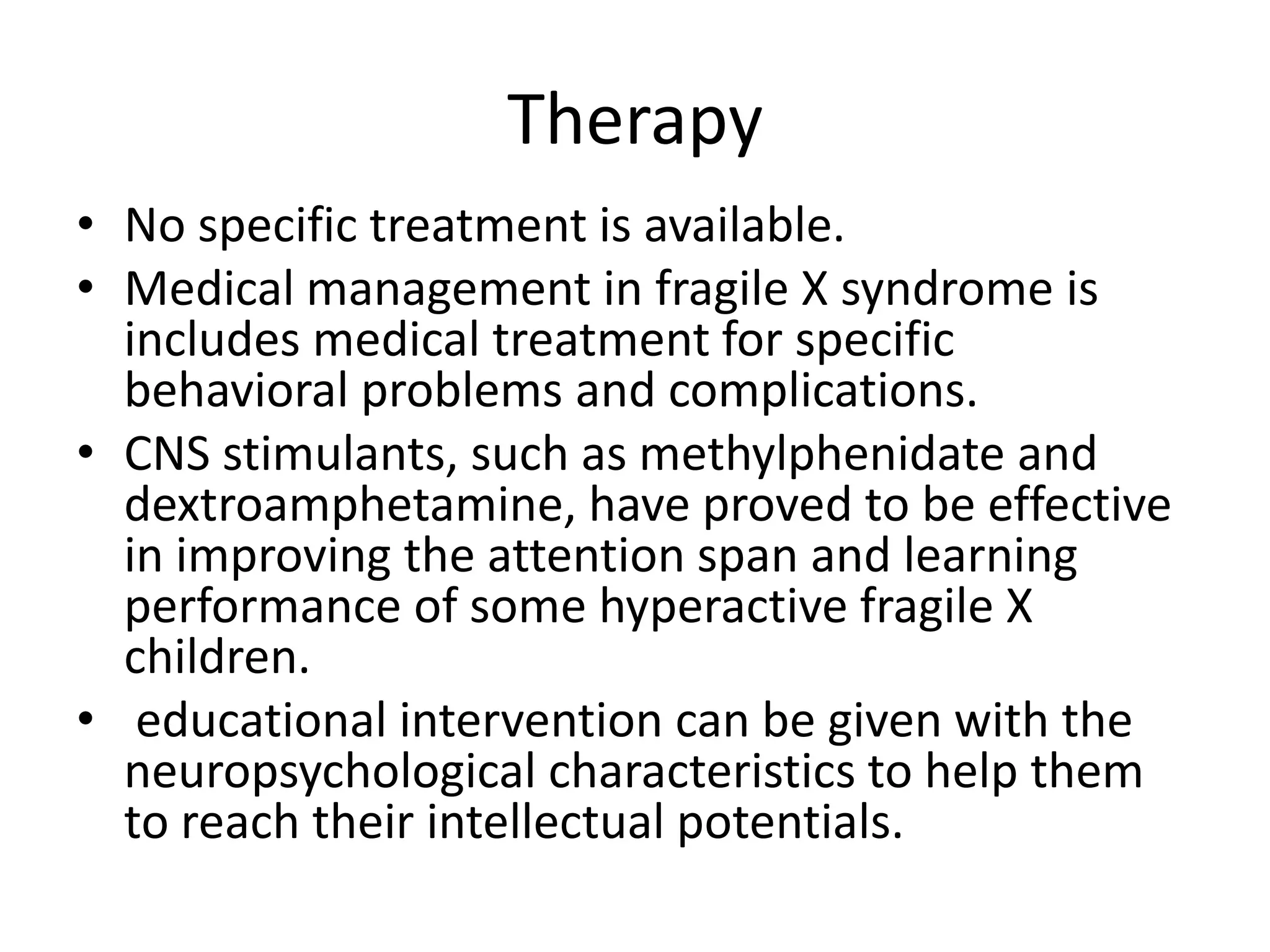 Therapy No specific treatment is available.Medical management in fragile X syndrome is includes medical treatment for specific  behavioral problems and complications.CNS stimulants, such as methylphenidate and dextroamphetamine, have proved to be effective in improving the attention span and learning performance of some hyperactive fragile X children. educational intervention can be given with the neuropsychological characteristics to help them to reach their intellectual potentials.