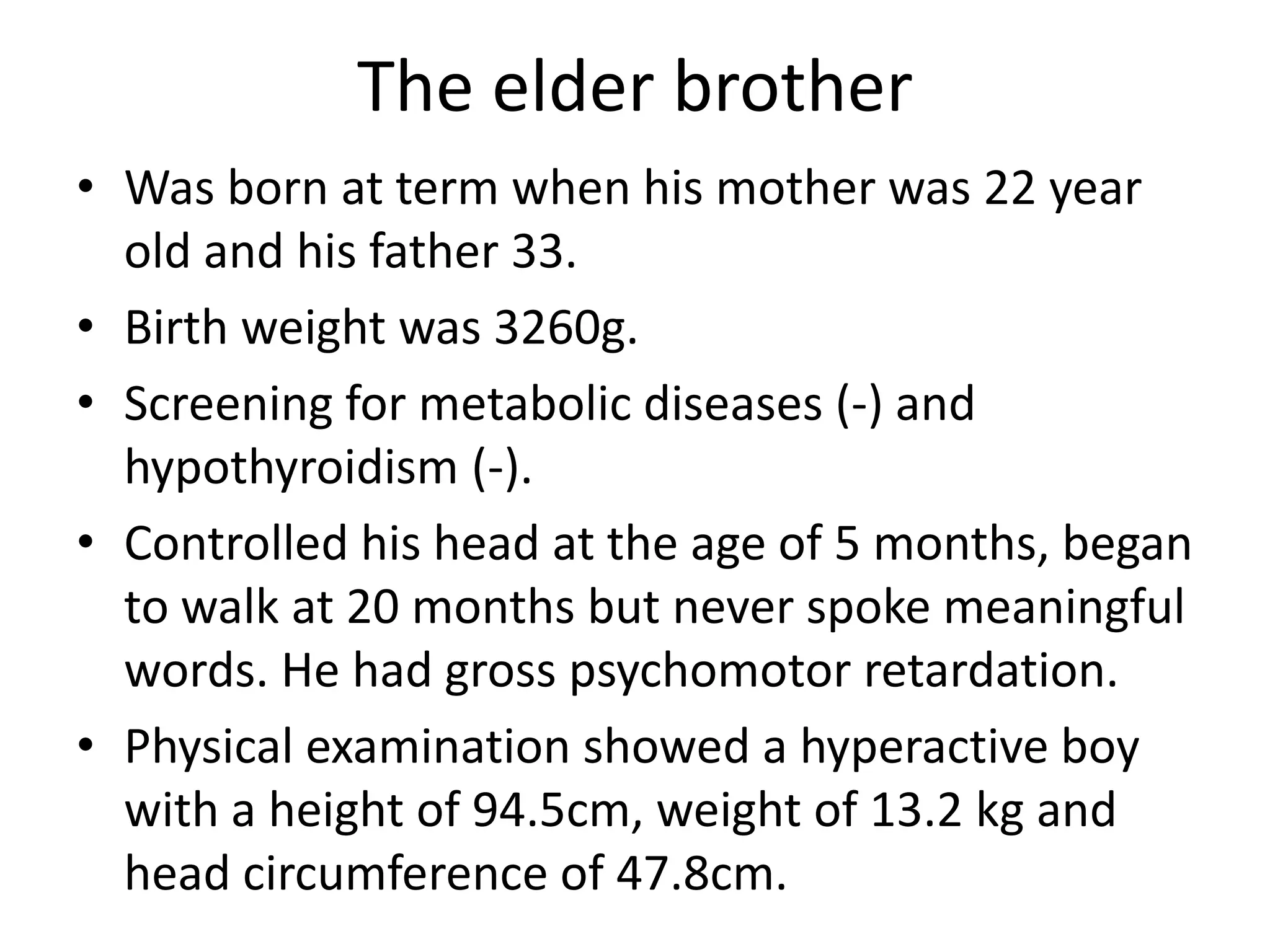 The elder brotherWas born at term when his mother was 22 year old and his father 33.Birth weight was 3260g.Screening for metabolic diseases (-) and hypothyroidism (-).Controlled his head at the age of 5 months, began to walk at 20 months but never spoke meaningful words. He had gross psychomotor retardation.Physical examination showed a hyperactive boy with a height of 94.5cm, weight of 13.2 kg and head circumference of 47.8cm. 