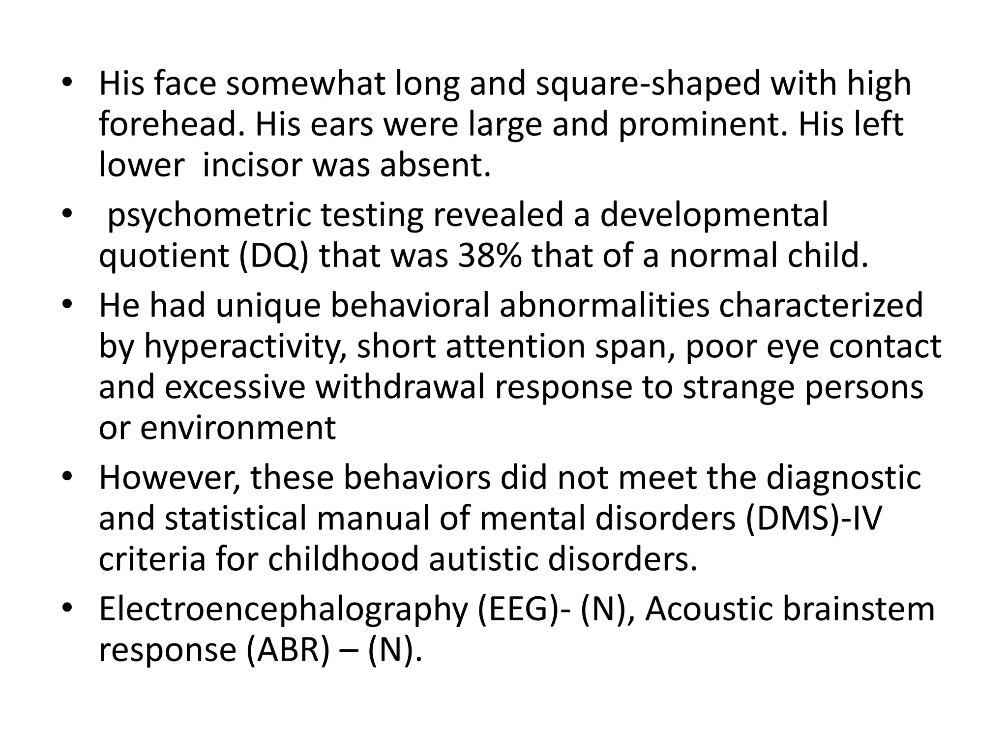 His face somewhat long and square-shaped with high forehead. His ears were large and prominent. His left lower  incisor was absent. psychometric testing revealed a developmental quotient (DQ) that was 38% that of a normal child.He had unique behavioral abnormalities characterized by hyperactivity, short attention span, poor eye contact and excessive withdrawal response to strange persons or environment However, these behaviors did not meet the diagnostic and statistical manual of mental disorders (DMS)-IV criteria for childhood autistic disorders.Electroencephalography (EEG)- (N), Acoustic brainstem response (ABR) – (N). 