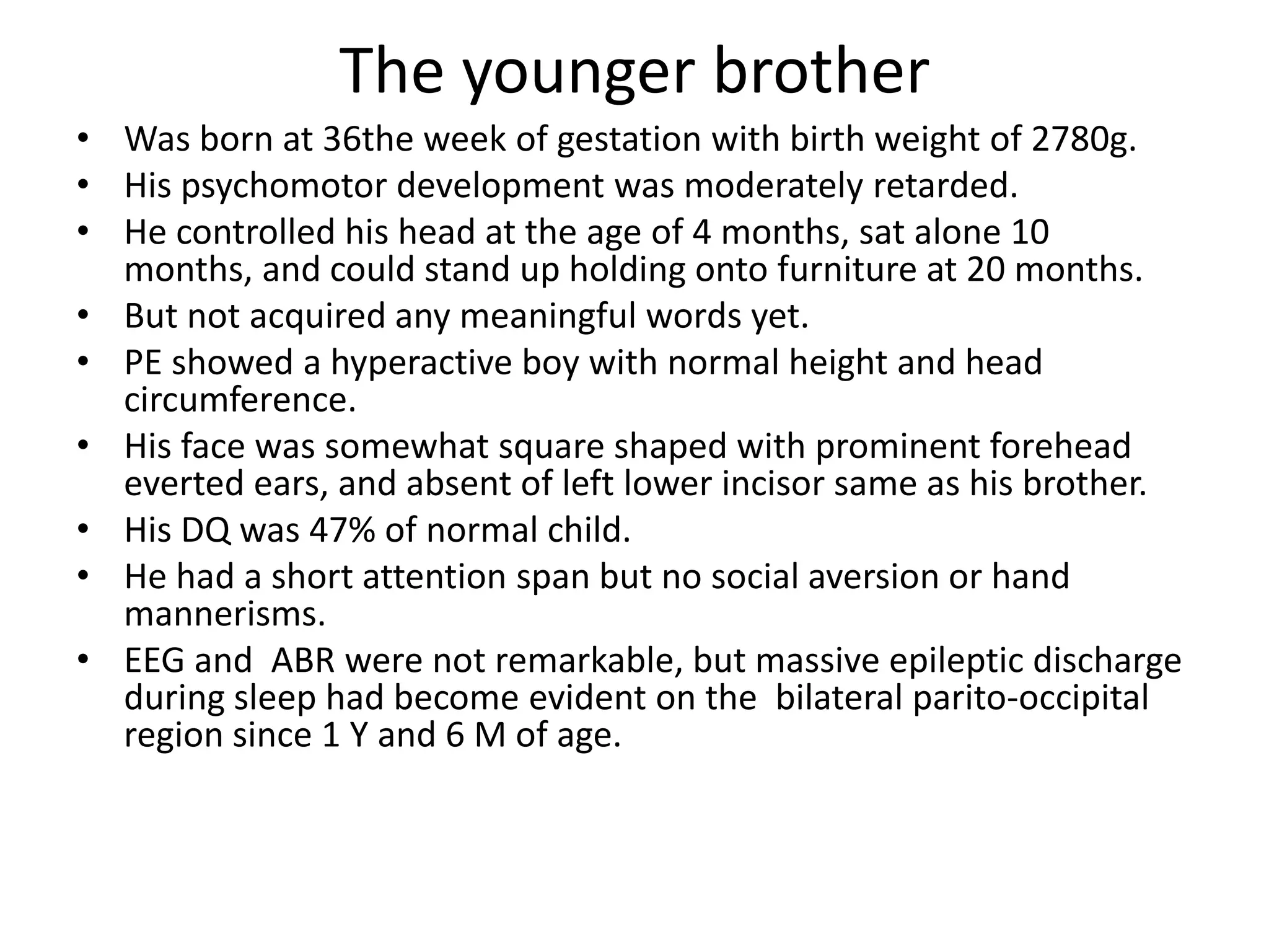 The younger brotherWas born at 36the week of gestation with birth weight of 2780g.His psychomotor development was moderately retarded.He controlled his head at the age of 4 months, sat alone 10 months, and could stand up holding onto furniture at 20 months.But not acquired any meaningful words yet.PE showed a hyperactive boy with normal height and head circumference.His face was somewhat square shaped with prominent forehead everted ears, and absent of left lower incisor same as his brother.His DQ was 47% of normal child.He had a short attention span but no social aversion or hand mannerisms.EEG and  ABR were not remarkable, but massive epileptic discharge during sleep had become evident on the  bilateral parito-occipital region since 1 Y and 6 M of age. 