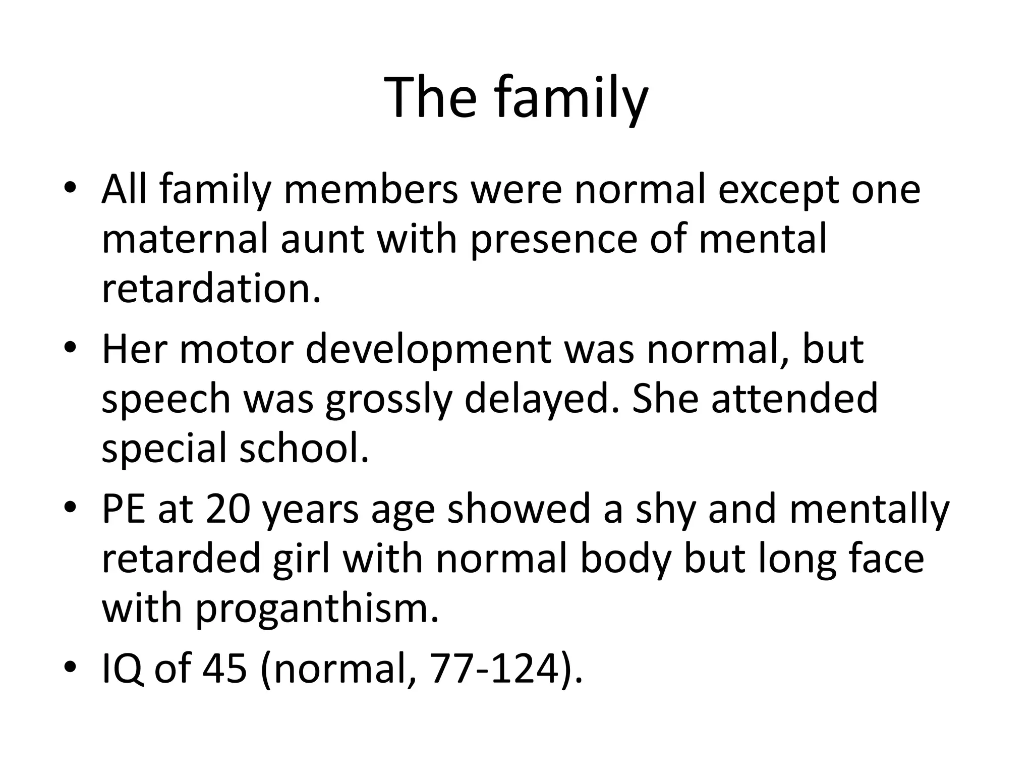 The familyAll family members were normal except one maternal aunt with presence of mental retardation.Her motor development was normal, but speech was grossly delayed. She attended special school.PE at 20 years age showed a shy and mentally retarded girl with normal body but long face with proganthism.IQ of 45 (normal, 77-124).