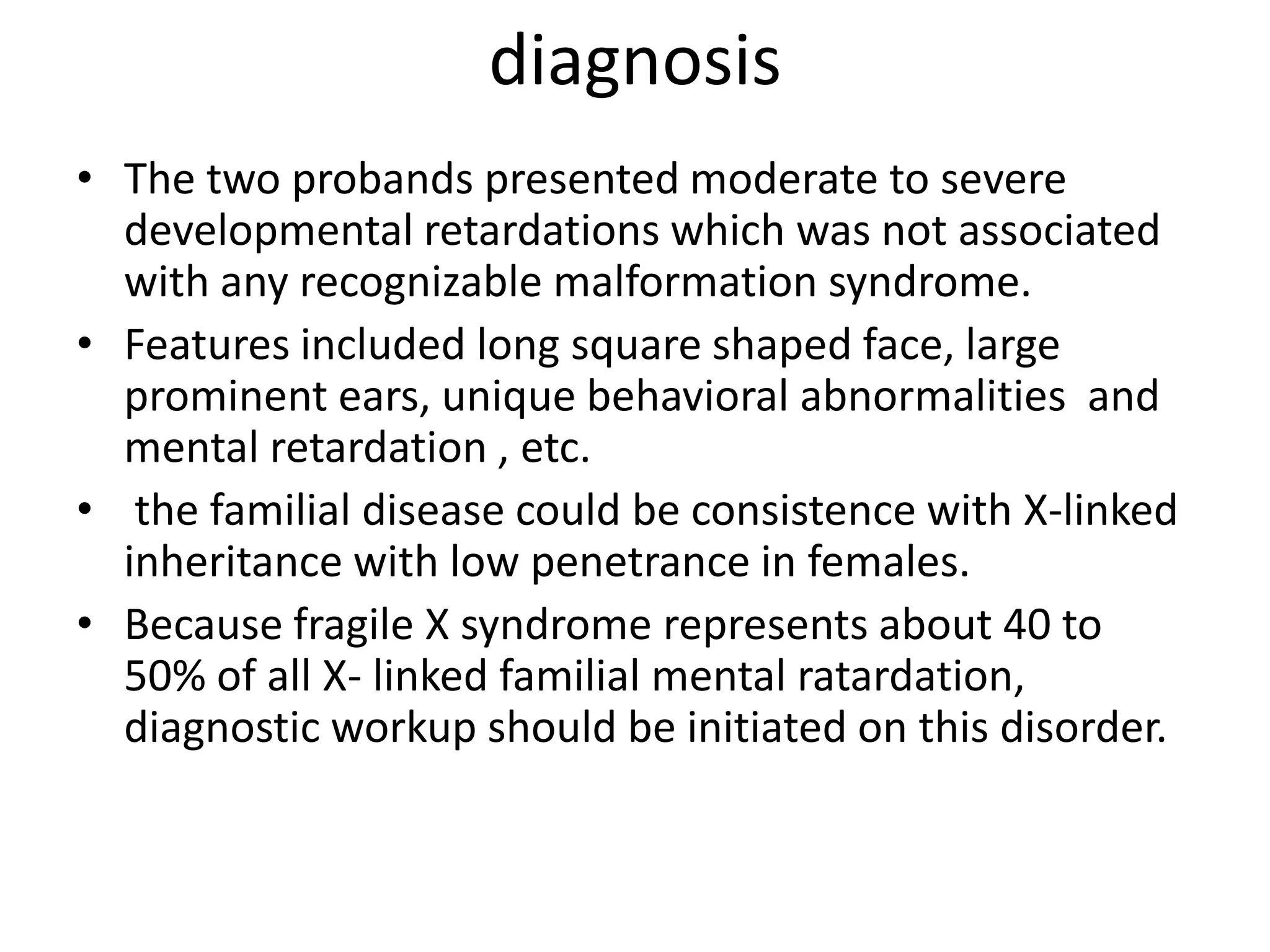 diagnosisThe two probands presented moderate to severe developmental retardations which was not associated with any recognizable malformation syndrome.Features included long square shaped face, large prominent ears, unique behavioral abnormalities  and mental retardation , etc. the familial disease could be consistence with X-linked inheritance with low penetrance in females.Because fragile X syndrome represents about 40 to 50% of all X- linked familial mental ratardation, diagnostic workup should be initiated on this disorder.    