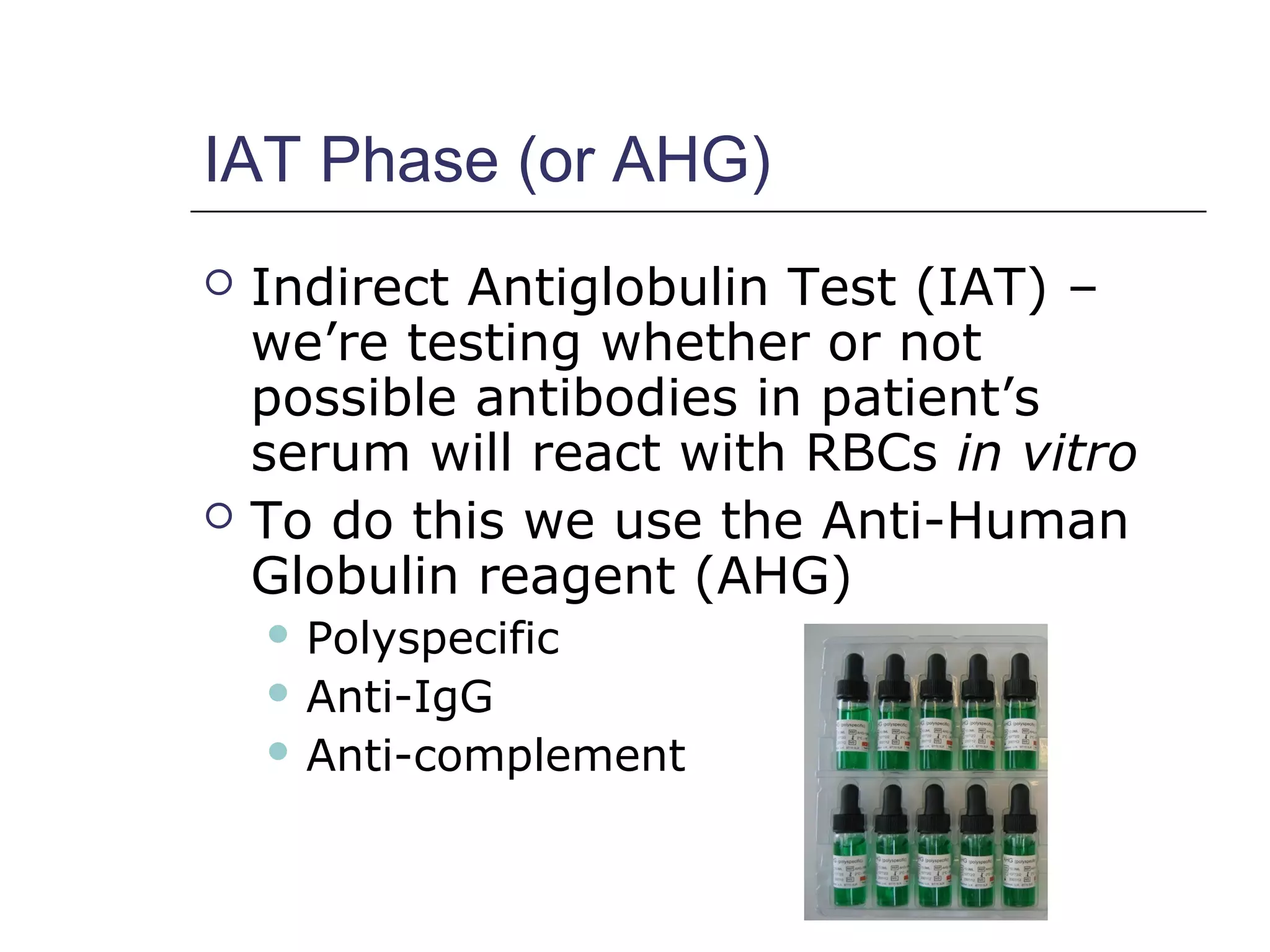 IAT Phase (or AHG)
 Indirect Antiglobulin Test (IAT) –
we’re testing whether or not
possible antibodies in patient’s
serum will react with RBCs in vitro
 To do this we use the Anti-Human
Globulin reagent (AHG)
 Polyspecific
 Anti-IgG
 Anti-complement
 