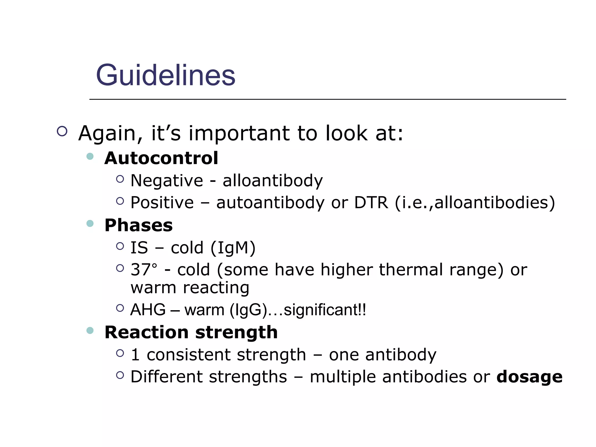Guidelines
 Again, it’s important to look at:
 Autocontrol
 Negative - alloantibody
 Positive – autoantibody or DTR (i.e.,alloantibodies)
 Phases
 IS – cold (IgM)
 37° - cold (some have higher thermal range) or
warm reacting
 AHG – warm (IgG)…significant!!
 Reaction strength
 1 consistent strength – one antibody
 Different strengths – multiple antibodies or dosage
 