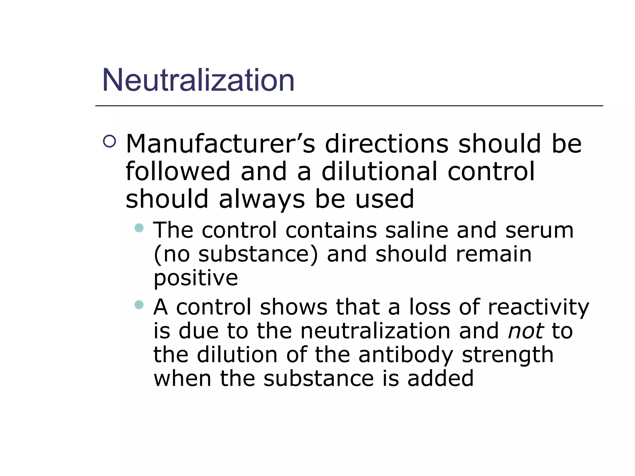 Neutralization
 Manufacturer’s directions should be
followed and a dilutional control
should always be used
 The control contains saline and serum
(no substance) and should remain
positive
 A control shows that a loss of reactivity
is due to the neutralization and not to
the dilution of the antibody strength
when the substance is added
 