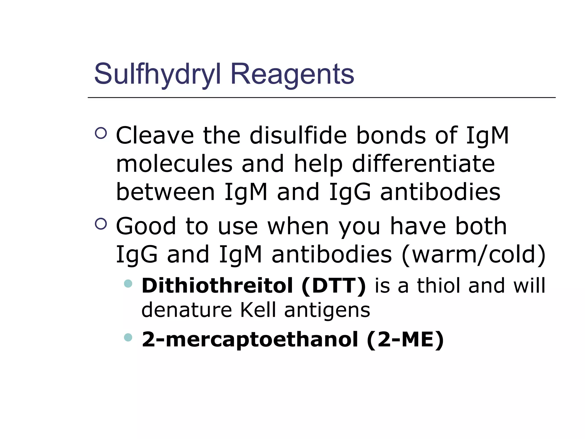 Sulfhydryl Reagents
 Cleave the disulfide bonds of IgM
molecules and help differentiate
between IgM and IgG antibodies
 Good to use when you have both
IgG and IgM antibodies (warm/cold)
 Dithiothreitol (DTT) is a thiol and will
denature Kell antigens
 2-mercaptoethanol (2-ME)
 