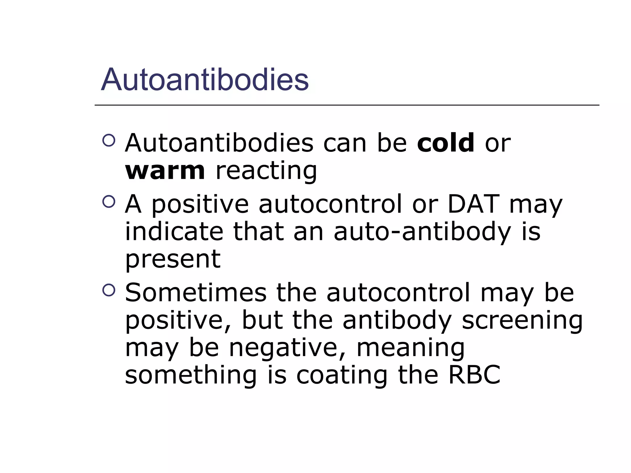 Autoantibodies
 Autoantibodies can be cold or
warm reacting
 A positive autocontrol or DAT may
indicate that an auto-antibody is
present
 Sometimes the autocontrol may be
positive, but the antibody screening
may be negative, meaning
something is coating the RBC
 