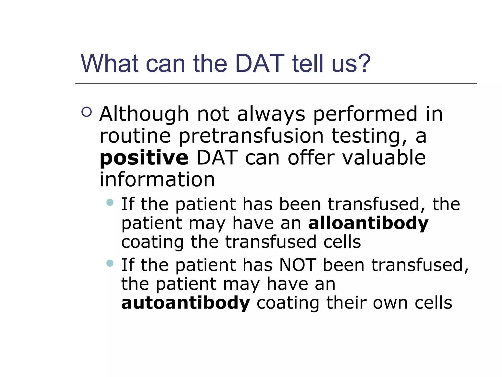 What can the DAT tell us?
 Although not always performed in
routine pretransfusion testing, a
positive DAT can offer valuable
information
 If the patient has been transfused, the
patient may have an alloantibody
coating the transfused cells
 If the patient has NOT been transfused,
the patient may have an
autoantibody coating their own cells
 