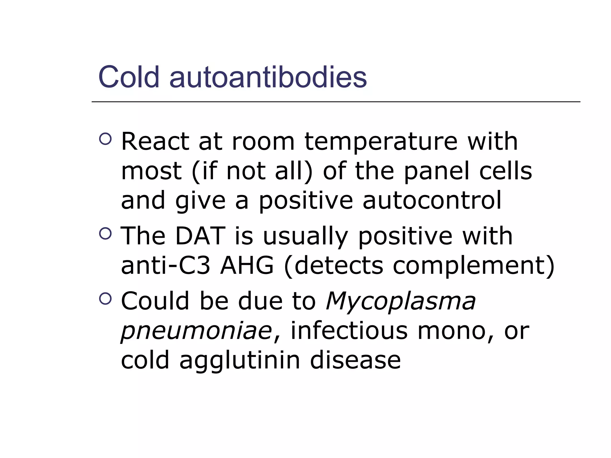 Cold autoantibodies
 React at room temperature with
most (if not all) of the panel cells
and give a positive autocontrol
 The DAT is usually positive with
anti-C3 AHG (detects complement)
 Could be due to Mycoplasma
pneumoniae, infectious mono, or
cold agglutinin disease
 