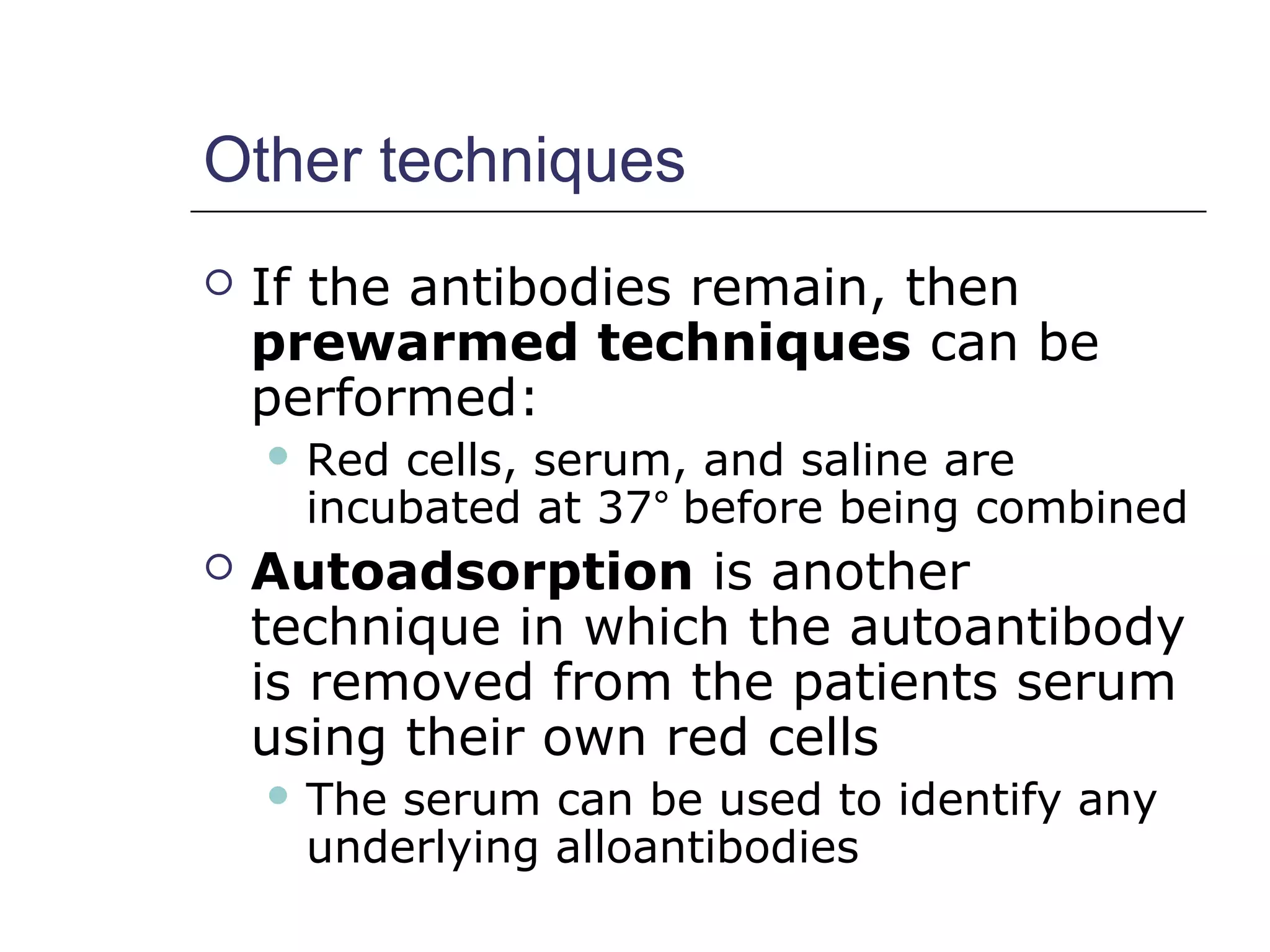 Other techniques
 If the antibodies remain, then
prewarmed techniques can be
performed:
 Red cells, serum, and saline are
incubated at 37° before being combined
 Autoadsorption is another
technique in which the autoantibody
is removed from the patients serum
using their own red cells
 The serum can be used to identify any
underlying alloantibodies
 