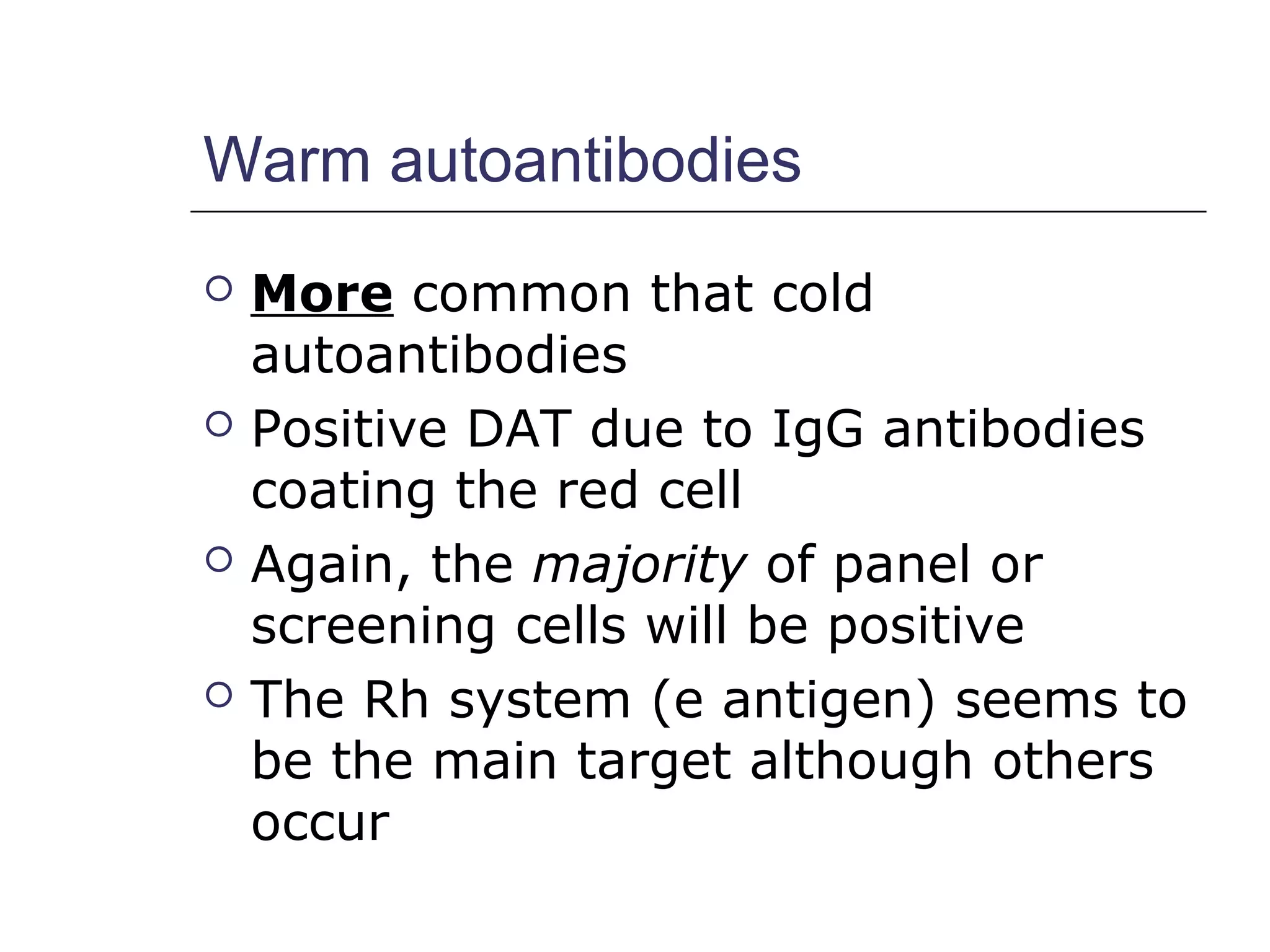 Warm autoantibodies
 More common that cold
autoantibodies
 Positive DAT due to IgG antibodies
coating the red cell
 Again, the majority of panel or
screening cells will be positive
 The Rh system (e antigen) seems to
be the main target although others
occur
 