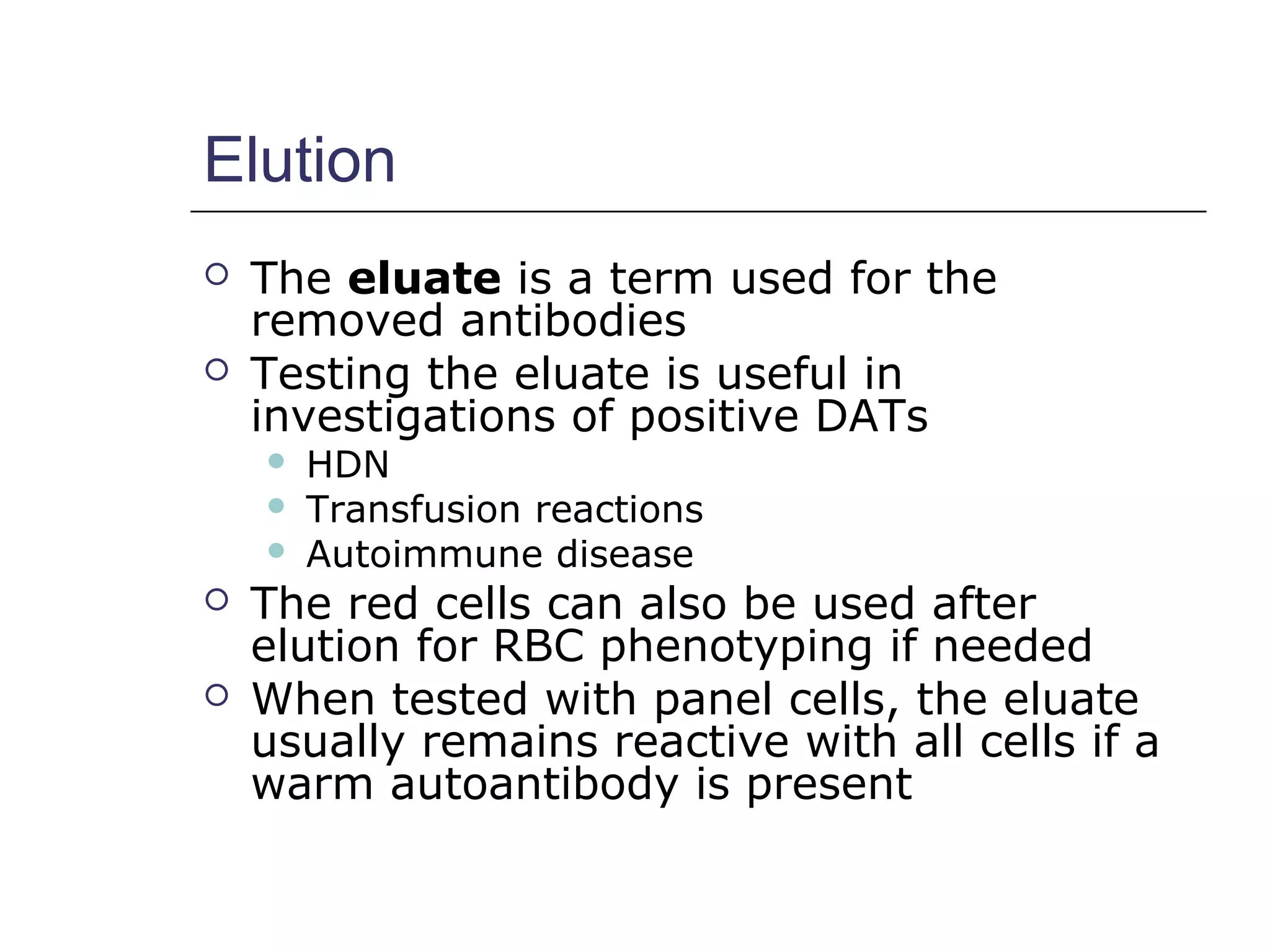 Elution
 The eluate is a term used for the
removed antibodies
 Testing the eluate is useful in
investigations of positive DATs
 HDN
 Transfusion reactions
 Autoimmune disease
 The red cells can also be used after
elution for RBC phenotyping if needed
 When tested with panel cells, the eluate
usually remains reactive with all cells if a
warm autoantibody is present
 