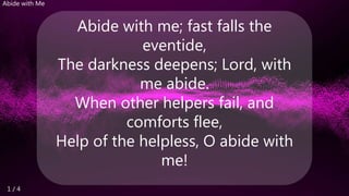 1 / 4
Abide with Me
Abide with me; fast falls the
eventide,
The darkness deepens; Lord, with
me abide.
When other helpers fail, and
comforts flee,
Help of the helpless, O abide with
me!
 