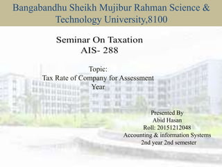 Bangabandhu Sheikh Mujibur Rahman Science &
Technology University,8100
Presented By
Abid Hasan
Roll: 20151212048
Accounting & information Systems
2nd year 2nd semester
Topic:
Tax Rate of Company for Assessment
Year
 