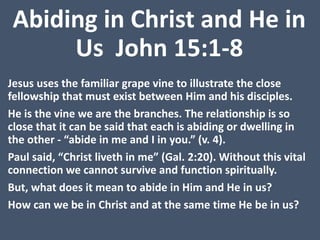 Abiding in Christ and He in
Us John 15:1-8
Jesus uses the familiar grape vine to illustrate the close
fellowship that must exist between Him and his disciples.
He is the vine we are the branches. The relationship is so
close that it can be said that each is abiding or dwelling in
the other - “abide in me and I in you.” (v. 4).
Paul said, “Christ liveth in me” (Gal. 2:20). Without this vital
connection we cannot survive and function spiritually.
But, what does it mean to abide in Him and He in us?
How can we be in Christ and at the same time He be in us?
 