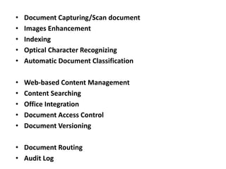 • Document Capturing/Scan document
• Images Enhancement
• Indexing
• Optical Character Recognizing
• Automatic Document Classification
• Web-based Content Management
• Content Searching
• Office Integration
• Document Access Control
• Document Versioning
• Document Routing
• Audit Log
 