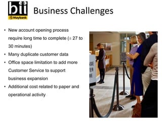 Business Challenges
• New account opening process
require long time to complete (± 27 to
30 minutes)
• Many duplicate customer data
• Office space limitation to add more
Customer Service to support
business expansion
• Additional cost related to paper and
operational activity
 