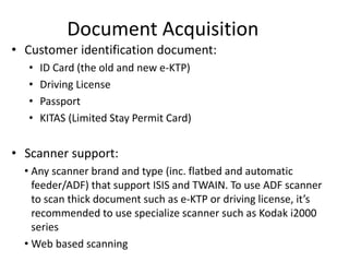 Document Acquisition
• Customer identification document:
• ID Card (the old and new e-KTP)
• Driving License
• Passport
• KITAS (Limited Stay Permit Card)
• Scanner support:
• Any scanner brand and type (inc. flatbed and automatic
feeder/ADF) that support ISIS and TWAIN. To use ADF scanner
to scan thick document such as e-KTP or driving license, it’s
recommended to use specialize scanner such as Kodak i2000
series
• Web based scanning
 