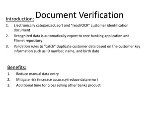 Document VerificationIntroduction:
1. Electronically categorized, sort and “read/OCR” customer identification
document
2. Recognized data is automatically export to core banking application and
Filenet repository
3. Validation rules to “catch” duplicate customer data based on the customer key
information such as ID number, name, and birth date
Benefits:
1. Reduce manual data entry
2. Mitigate risk (increase accuracy/reduce data error)
3. Additional time for cross selling other banks product
 