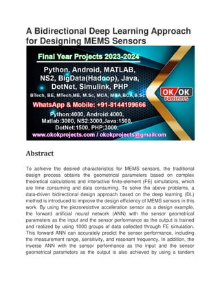 A Bidirectional Deep Learning Approach
for Designing MEMS Sensors
Abstract
To achieve the desired characteristics for MEMS sensors, the traditional
design process obtains the geometrical parameters based on complex
theoretical calculations and interactive finite
are time consuming and data consumin
data-driven bidirectional design approach based on the deep learning (DL)
method is introduced to improve the design efficiency of MEMS sensors in this
work. By using the piezoresistive acceleration sensor as a design exam
the forward artificial neural network (ANN) with the sensor geometrical
parameters as the input and the sensor performance as the output is trained
and realized by using 1000 groups of data collected through FE simulation.
This forward ANN can accurat
the measurement range, sensitivity, and resonant frequency. In addition, the
inverse ANN with the sensor performance as the input and the sensor
geometrical parameters as the output is also achieved by using a
A Bidirectional Deep Learning Approach
for Designing MEMS Sensors
To achieve the desired characteristics for MEMS sensors, the traditional
design process obtains the geometrical parameters based on complex
theoretical calculations and interactive finite-element (FE) simulations, which
are time consuming and data consuming. To solve the above problems, a
driven bidirectional design approach based on the deep learning (DL)
method is introduced to improve the design efficiency of MEMS sensors in this
work. By using the piezoresistive acceleration sensor as a design exam
the forward artificial neural network (ANN) with the sensor geometrical
parameters as the input and the sensor performance as the output is trained
and realized by using 1000 groups of data collected through FE simulation.
This forward ANN can accurately predict the sensor performance, including
the measurement range, sensitivity, and resonant frequency. In addition, the
inverse ANN with the sensor performance as the input and the sensor
geometrical parameters as the output is also achieved by using a
A Bidirectional Deep Learning Approach
To achieve the desired characteristics for MEMS sensors, the traditional
design process obtains the geometrical parameters based on complex
element (FE) simulations, which
g. To solve the above problems, a
driven bidirectional design approach based on the deep learning (DL)
method is introduced to improve the design efficiency of MEMS sensors in this
work. By using the piezoresistive acceleration sensor as a design example,
the forward artificial neural network (ANN) with the sensor geometrical
parameters as the input and the sensor performance as the output is trained
and realized by using 1000 groups of data collected through FE simulation.
ely predict the sensor performance, including
the measurement range, sensitivity, and resonant frequency. In addition, the
inverse ANN with the sensor performance as the input and the sensor
geometrical parameters as the output is also achieved by using a tandem
 