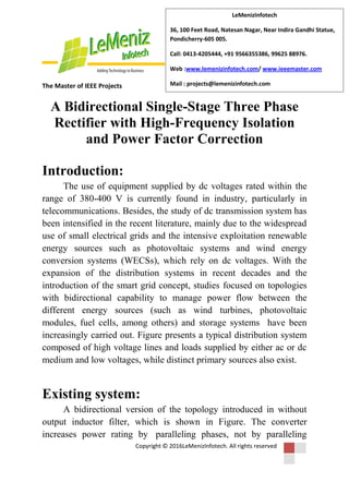 The Master of IEEE Projects
Copyright © 2016LeMenizInfotech. All rights reserved
LeMenizInfotech
36, 100 Feet Road, Natesan Nagar, Near Indira Gandhi Statue,
Pondicherry-605 005.
Call: 0413-4205444, +91 9566355386, 99625 88976.
Web :www.lemenizinfotech.com/ www.ieeemaster.com
Mail : projects@lemenizinfotech.com
A Bidirectional Single-Stage Three Phase
Rectifier with High-Frequency Isolation
and Power Factor Correction
Introduction:
The use of equipment supplied by dc voltages rated within the
range of 380-400 V is currently found in industry, particularly in
telecommunications. Besides, the study of dc transmission system has
been intensified in the recent literature, mainly due to the widespread
use of small electrical grids and the intensive exploitation renewable
energy sources such as photovoltaic systems and wind energy
conversion systems (WECSs), which rely on dc voltages. With the
expansion of the distribution systems in recent decades and the
introduction of the smart grid concept, studies focused on topologies
with bidirectional capability to manage power flow between the
different energy sources (such as wind turbines, photovoltaic
modules, fuel cells, among others) and storage systems have been
increasingly carried out. Figure presents a typical distribution system
composed of high voltage lines and loads supplied by either ac or dc
medium and low voltages, while distinct primary sources also exist.
Existing system:
A bidirectional version of the topology introduced in without
output inductor filter, which is shown in Figure. The converter
increases power rating by paralleling phases, not by paralleling
 