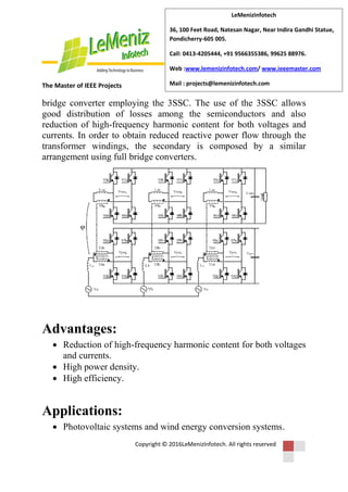 The Master of IEEE Projects
Copyright © 2016LeMenizInfotech. All rights reserved
LeMenizInfotech
36, 100 Feet Road, Natesan Nagar, Near Indira Gandhi Statue,
Pondicherry-605 005.
Call: 0413-4205444, +91 9566355386, 99625 88976.
Web :www.lemenizinfotech.com/ www.ieeemaster.com
Mail : projects@lemenizinfotech.com
bridge converter employing the 3SSC. The use of the 3SSC allows
good distribution of losses among the semiconductors and also
reduction of high-frequency harmonic content for both voltages and
currents. In order to obtain reduced reactive power flow through the
transformer windings, the secondary is composed by a similar
arrangement using full bridge converters.
Advantages:
 Reduction of high-frequency harmonic content for both voltages
and currents.
 High power density.
 High efficiency.
Applications:
 Photovoltaic systems and wind energy conversion systems.
 