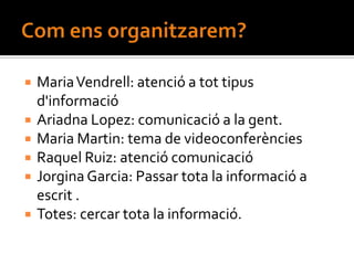    Maria Vendrell: atenció a tot tipus
    d'informació
   Ariadna Lopez: comunicació a la gent.
   Maria Martin: tema de videoconferències
   Raquel Ruiz: atenció comunicació
   Jorgina Garcia: Passar tota la informació a
    escrit .
   Totes: cercar tota la informació.
 