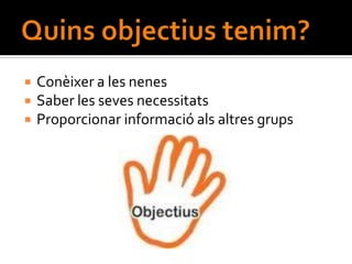    Conèixer a les nenes
   Saber les seves necessitats
   Proporcionar informació als altres grups
 