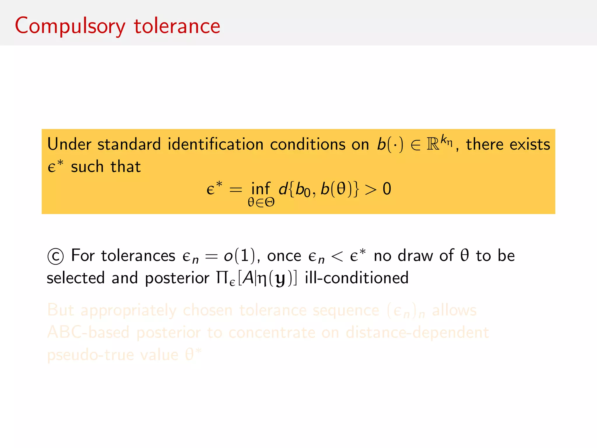 Compulsory tolerance
Under standard identiﬁcation conditions on b(·) ∈ Rkη , there exists
∗ such that
∗
= inf
θ∈Θ
d{b0, b(θ)} > 0
c For tolerances n = o(1), once n < ∗ no draw of θ to be
selected and posterior Π [A|η(y)] ill-conditioned
But appropriately chosen tolerance sequence ( n)n allows
ABC-based posterior to concentrate on distance-dependent
pseudo-true value θ∗
 
