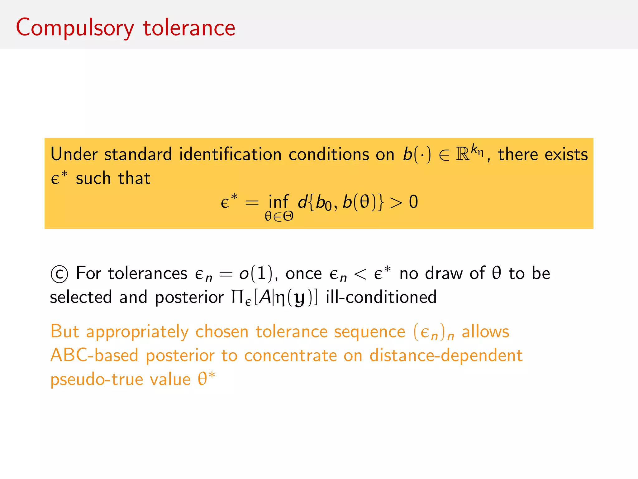 Compulsory tolerance
Under standard identiﬁcation conditions on b(·) ∈ Rkη , there exists
∗ such that
∗
= inf
θ∈Θ
d{b0, b(θ)} > 0
c For tolerances n = o(1), once n < ∗ no draw of θ to be
selected and posterior Π [A|η(y)] ill-conditioned
But appropriately chosen tolerance sequence ( n)n allows
ABC-based posterior to concentrate on distance-dependent
pseudo-true value θ∗
 