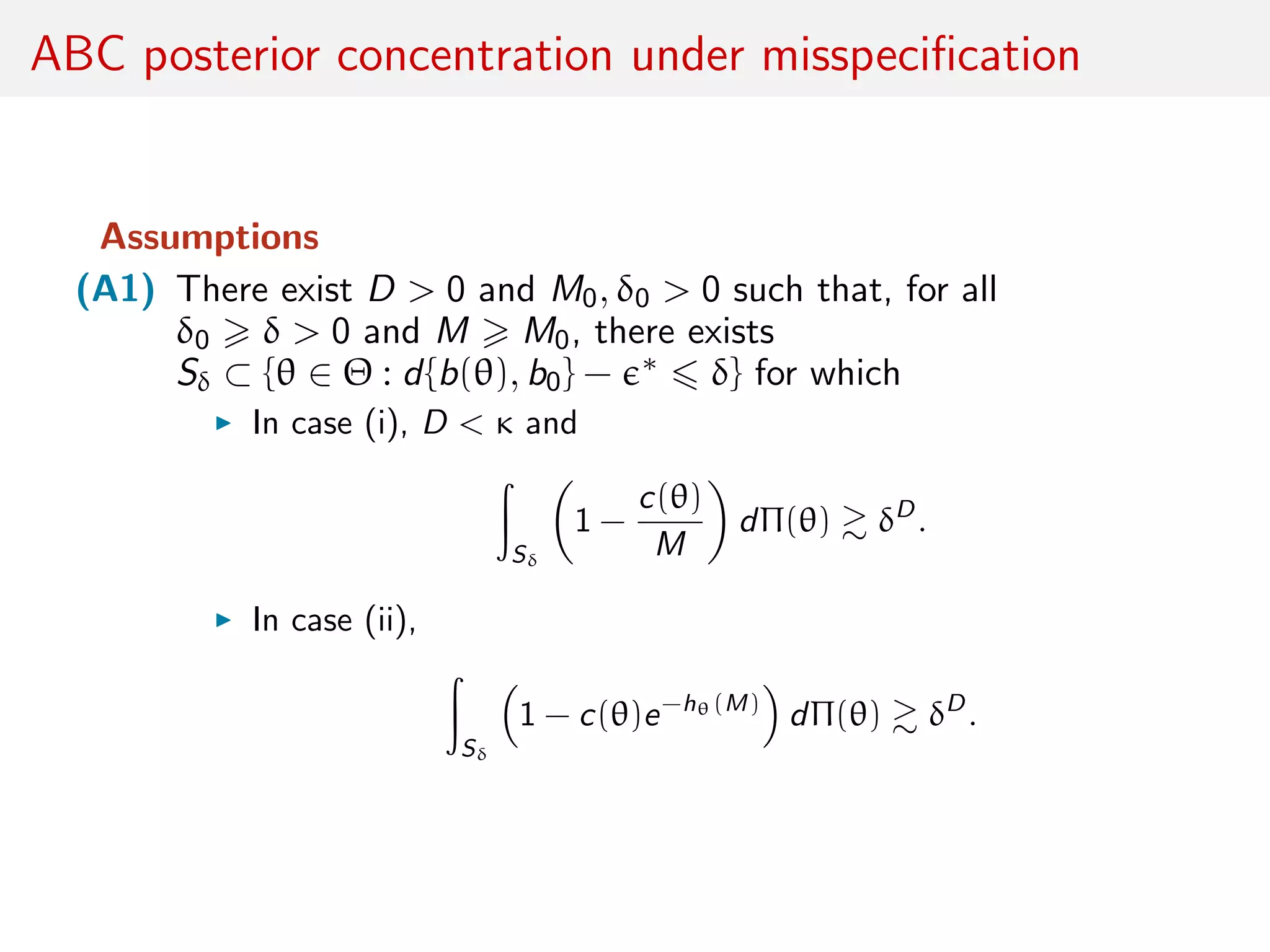 ABC posterior concentration under misspeciﬁcation
Assumptions
(A1) There exist D > 0 and M0, δ0 > 0 such that, for all
δ0 δ > 0 and M M0, there exists
Sδ ⊂ {θ ∈ Θ : d{b(θ), b0} − ∗ δ} for which
In case (i), D < κ and
Sδ
1 −
c(θ)
M
dΠ(θ) δD
.
In case (ii),
Sδ
1 − c(θ)e−hθ(M)
dΠ(θ) δD
.
 