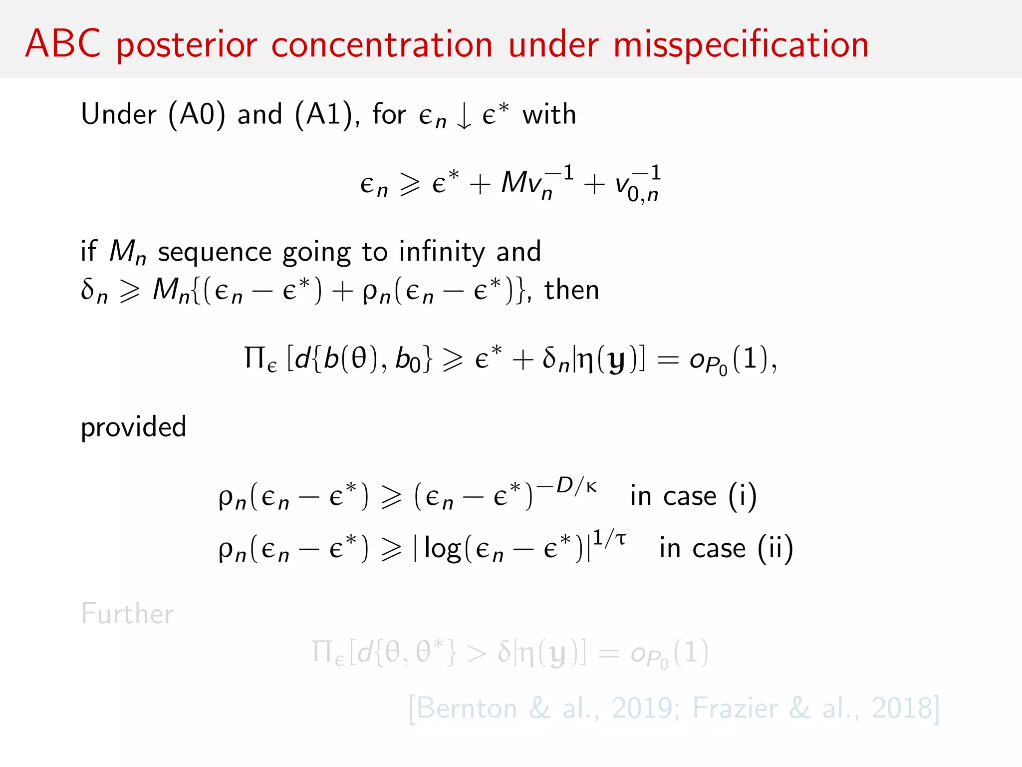 ABC posterior concentration under misspeciﬁcation
Under (A0) and (A1), for n ↓ ∗ with
n
∗
+ Mv−1
n + v−1
0,n
if Mn sequence going to inﬁnity and
δn Mn{( n − ∗) + ρn( n − ∗)}, then
Π [d{b(θ), b0} ∗
+ δn|η(y)] = oP0 (1),
provided
ρn( n − ∗
) ( n − ∗
)−D/κ
in case (i)
ρn( n − ∗
) | log( n − ∗
)|1/τ
in case (ii)
Further
Π [d{θ, θ∗
} > δ|η(y)] = oP0 (1)
[Bernton & al., 2019; Frazier & al., 2018]
 