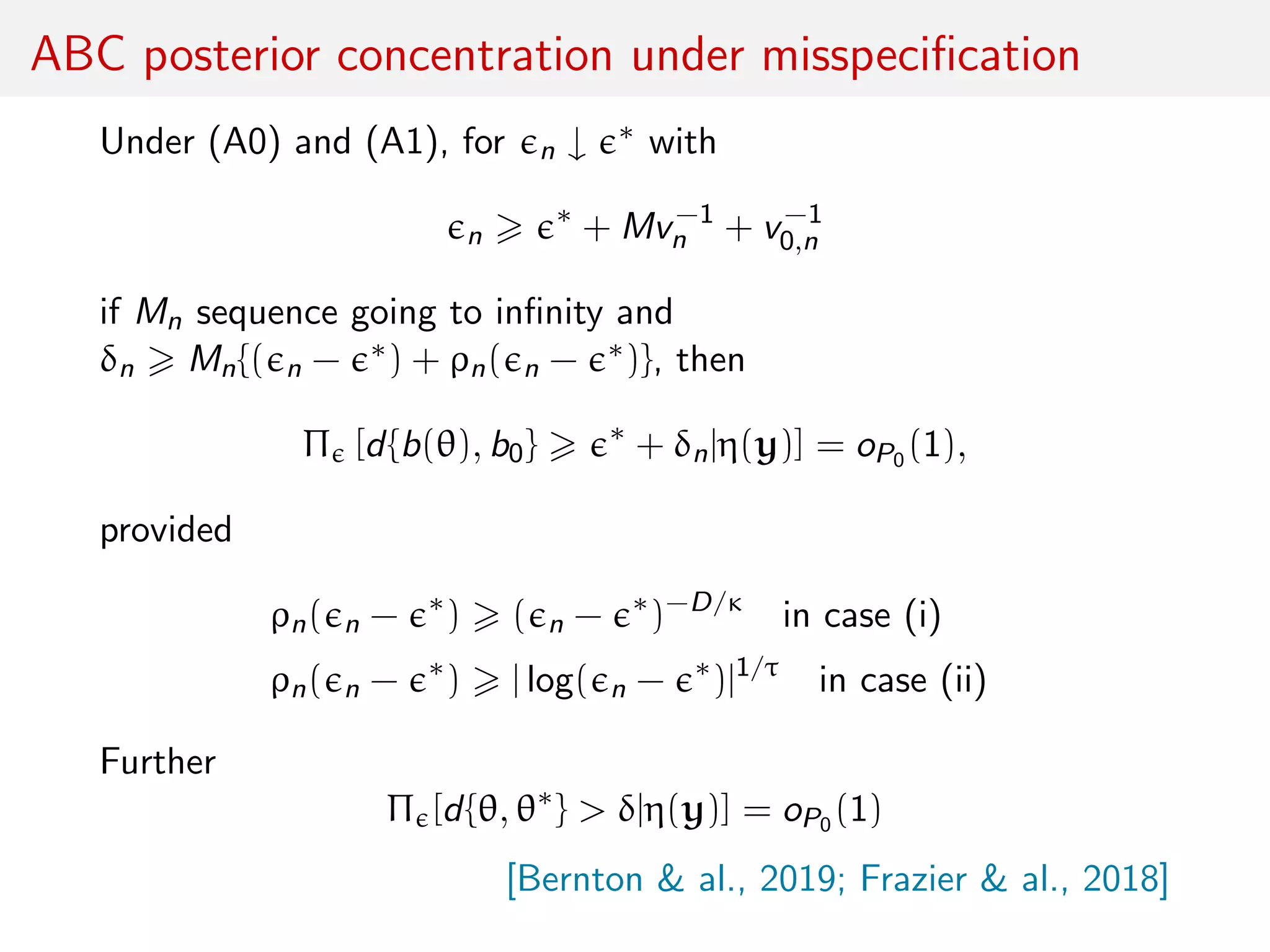 ABC posterior concentration under misspeciﬁcation
Under (A0) and (A1), for n ↓ ∗ with
n
∗
+ Mv−1
n + v−1
0,n
if Mn sequence going to inﬁnity and
δn Mn{( n − ∗) + ρn( n − ∗)}, then
Π [d{b(θ), b0} ∗
+ δn|η(y)] = oP0 (1),
provided
ρn( n − ∗
) ( n − ∗
)−D/κ
in case (i)
ρn( n − ∗
) | log( n − ∗
)|1/τ
in case (ii)
Further
Π [d{θ, θ∗
} > δ|η(y)] = oP0 (1)
[Bernton & al., 2019; Frazier & al., 2018]
 
