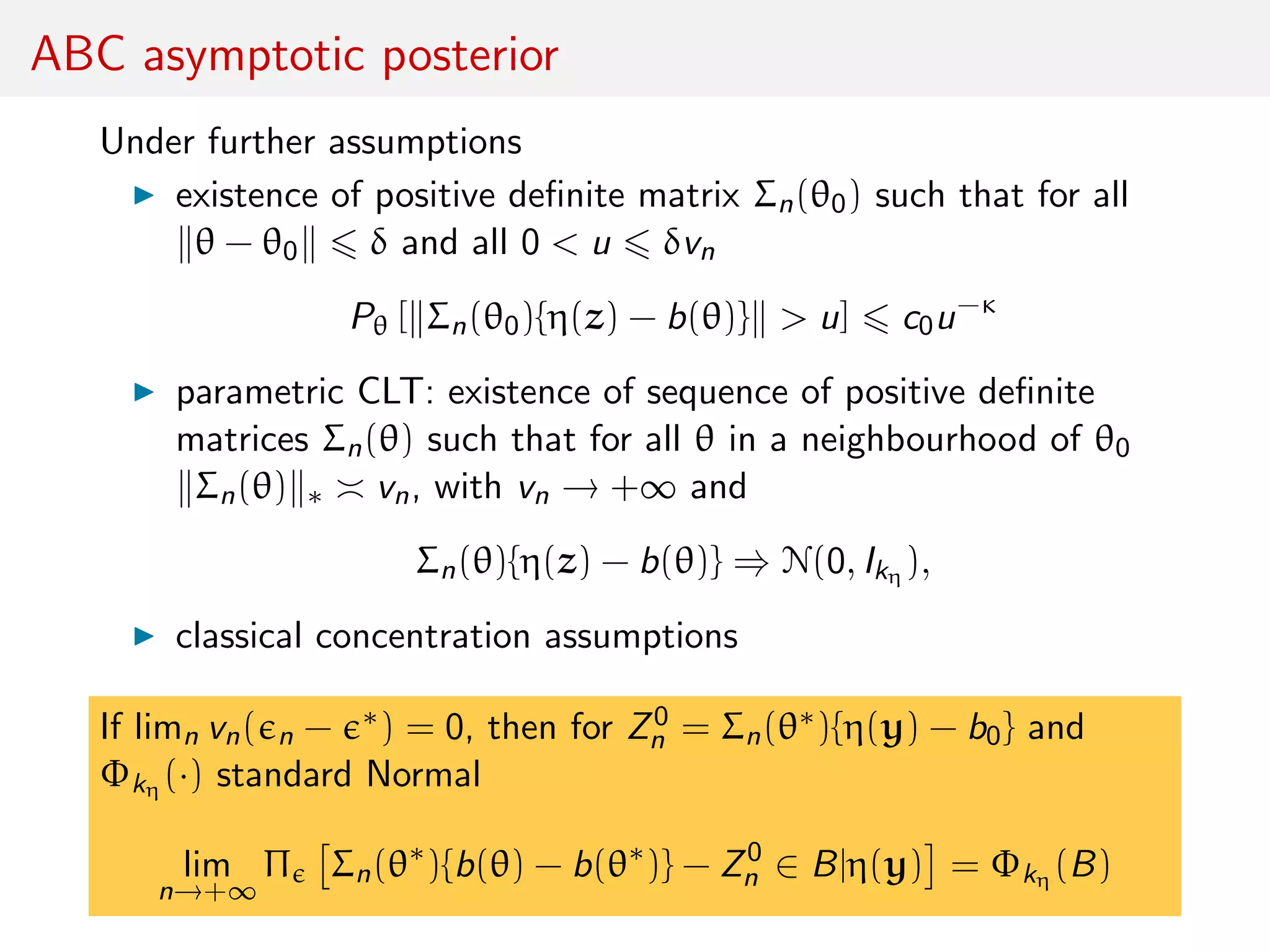 ABC asymptotic posterior
Under further assumptions
existence of positive deﬁnite matrix Σn(θ0) such that for all
θ − θ0 δ and all 0 < u δvn
Pθ [ Σn(θ0){η(z) − b(θ)} > u] c0u−κ
parametric CLT: existence of sequence of positive deﬁnite
matrices Σn(θ) such that for all θ in a neighbourhood of θ0
Σn(θ) ∗ vn, with vn → +∞ and
Σn(θ){η(z) − b(θ)} ⇒ N(0, Ikη ),
classical concentration assumptions
If limn vn( n − ∗) = 0, then for Z0
n = Σn(θ∗){η(y) − b0} and
Φkη (·) standard Normal
lim
n→+∞
Π Σn(θ∗
){b(θ) − b(θ∗
)} − Z0
n ∈ B|η(y) = Φkη (B)
 