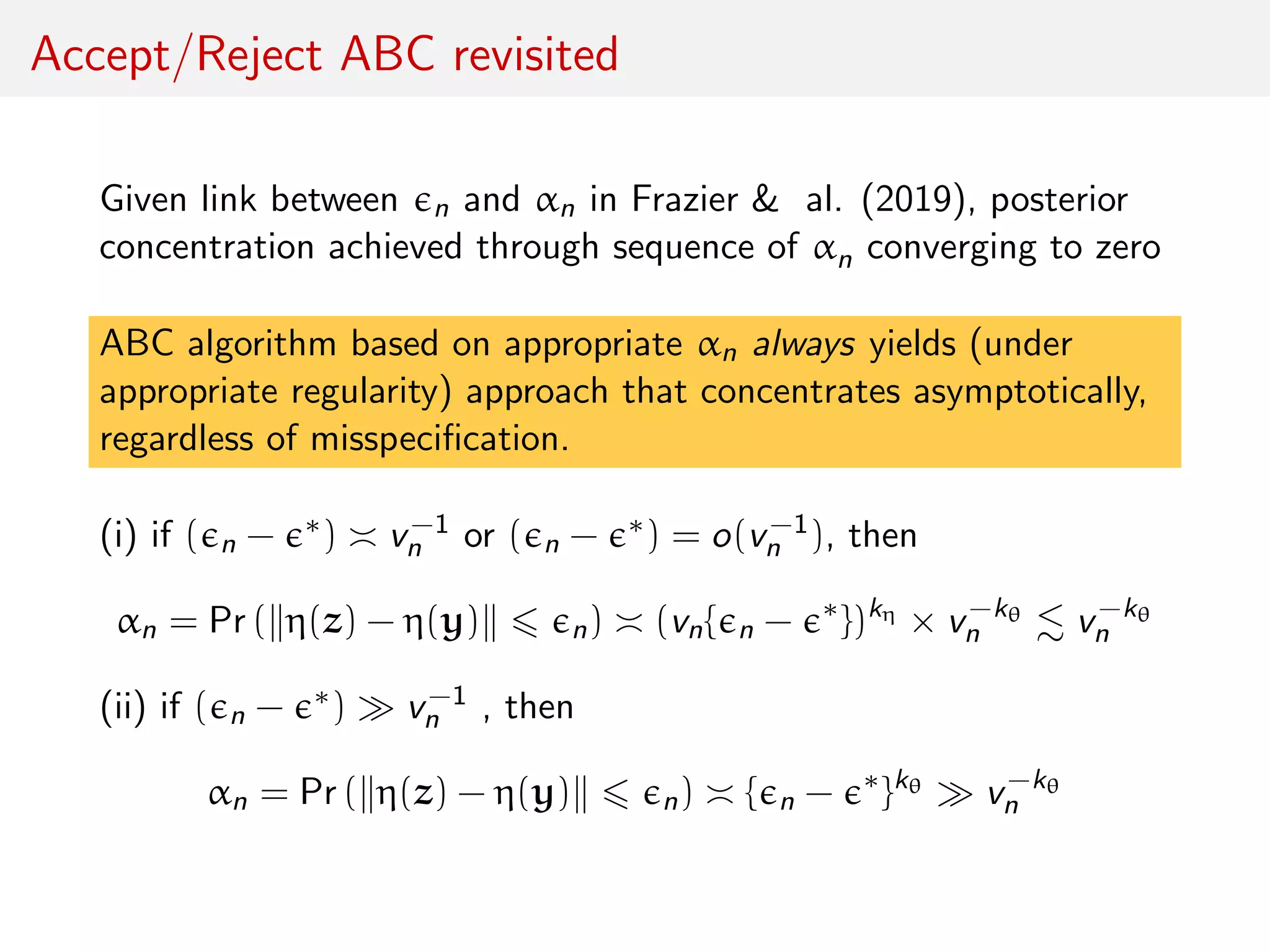 Accept/Reject ABC revisited
Given link between n and αn in Frazier & al. (2019), posterior
concentration achieved through sequence of αn converging to zero
ABC algorithm based on appropriate αn always yields (under
appropriate regularity) approach that concentrates asymptotically,
regardless of misspeciﬁcation.
(i) if ( n − ∗) v−1
n or ( n − ∗) = o(v−1
n ), then
αn = Pr ( η(z) − η(y) n) (vn{ n − ∗
})kη
× v−kθ
n v−kθ
n
(ii) if ( n − ∗) v−1
n , then
αn = Pr ( η(z) − η(y) n) { n − ∗
}kθ
v−kθ
n
 