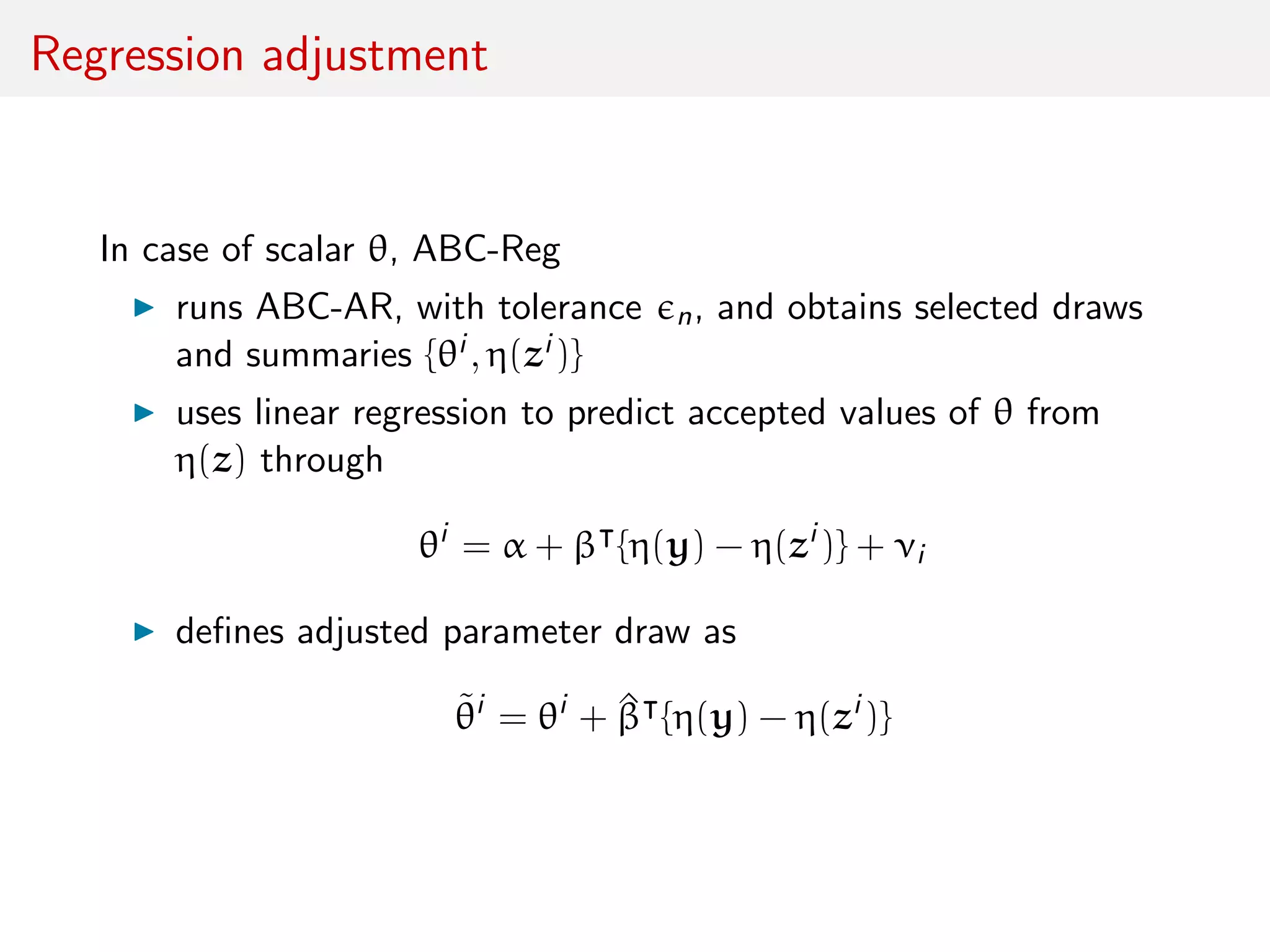 Regression adjustment
In case of scalar θ, ABC-Reg
runs ABC-AR, with tolerance n, and obtains selected draws
and summaries {θi , η(zi )}
uses linear regression to predict accepted values of θ from
η(z) through
θi
= α + β {η(y) − η(zi
)} + νi
deﬁnes adjusted parameter draw as
˜θi
= θi
+ ^β {η(y) − η(zi
)}
 