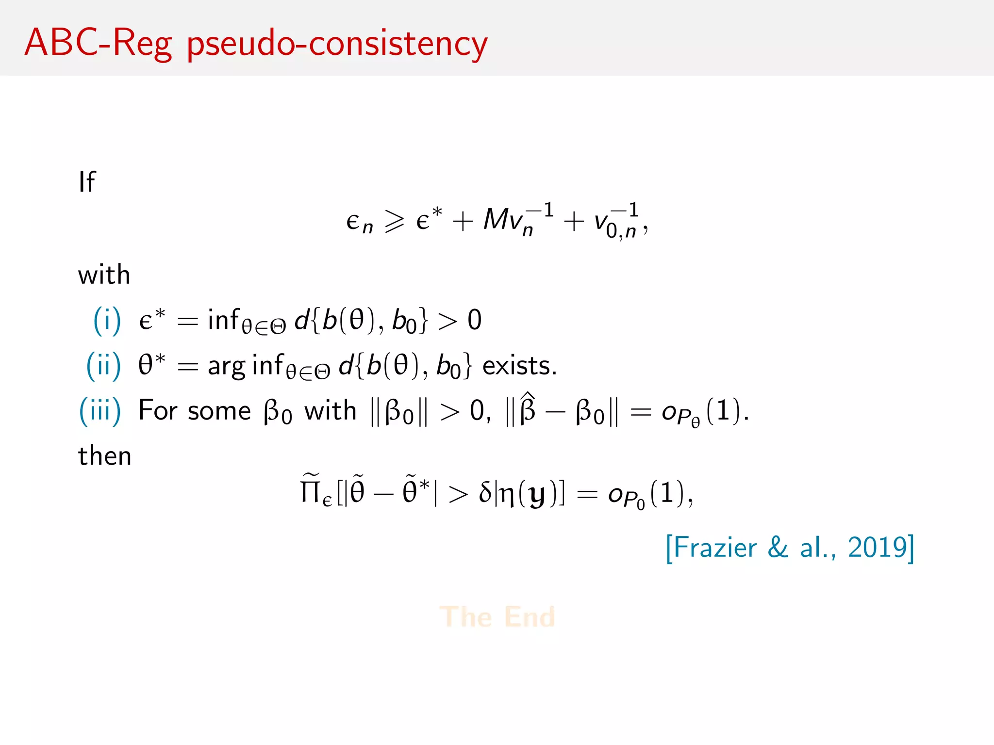 ABC-Reg pseudo-consistency
If
n
∗
+ Mv−1
n + v−1
0,n ,
with
(i) ∗ = infθ∈Θ d{b(θ), b0} > 0
(ii) θ∗ = arg infθ∈Θ d{b(θ), b0} exists.
(iii) For some β0 with β0 > 0, ^β − β0 = oPθ
(1).
then
Π [|˜θ − ˜θ∗
| > δ|η(y)] = oP0 (1),
[Frazier & al., 2019]
The End
 
