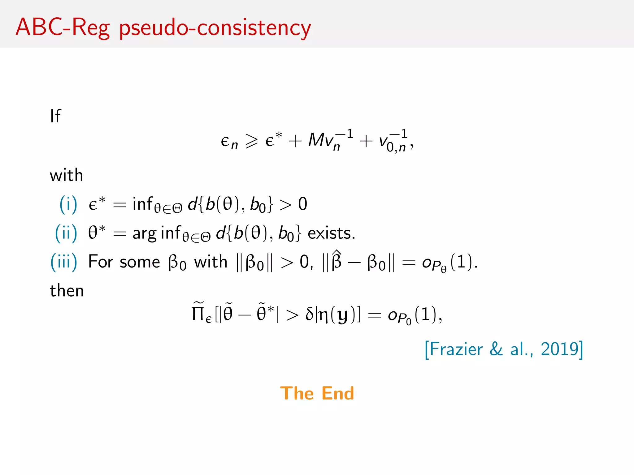 ABC-Reg pseudo-consistency
If
n
∗
+ Mv−1
n + v−1
0,n ,
with
(i) ∗ = infθ∈Θ d{b(θ), b0} > 0
(ii) θ∗ = arg infθ∈Θ d{b(θ), b0} exists.
(iii) For some β0 with β0 > 0, ^β − β0 = oPθ
(1).
then
Π [|˜θ − ˜θ∗
| > δ|η(y)] = oP0 (1),
[Frazier & al., 2019]
The End
 