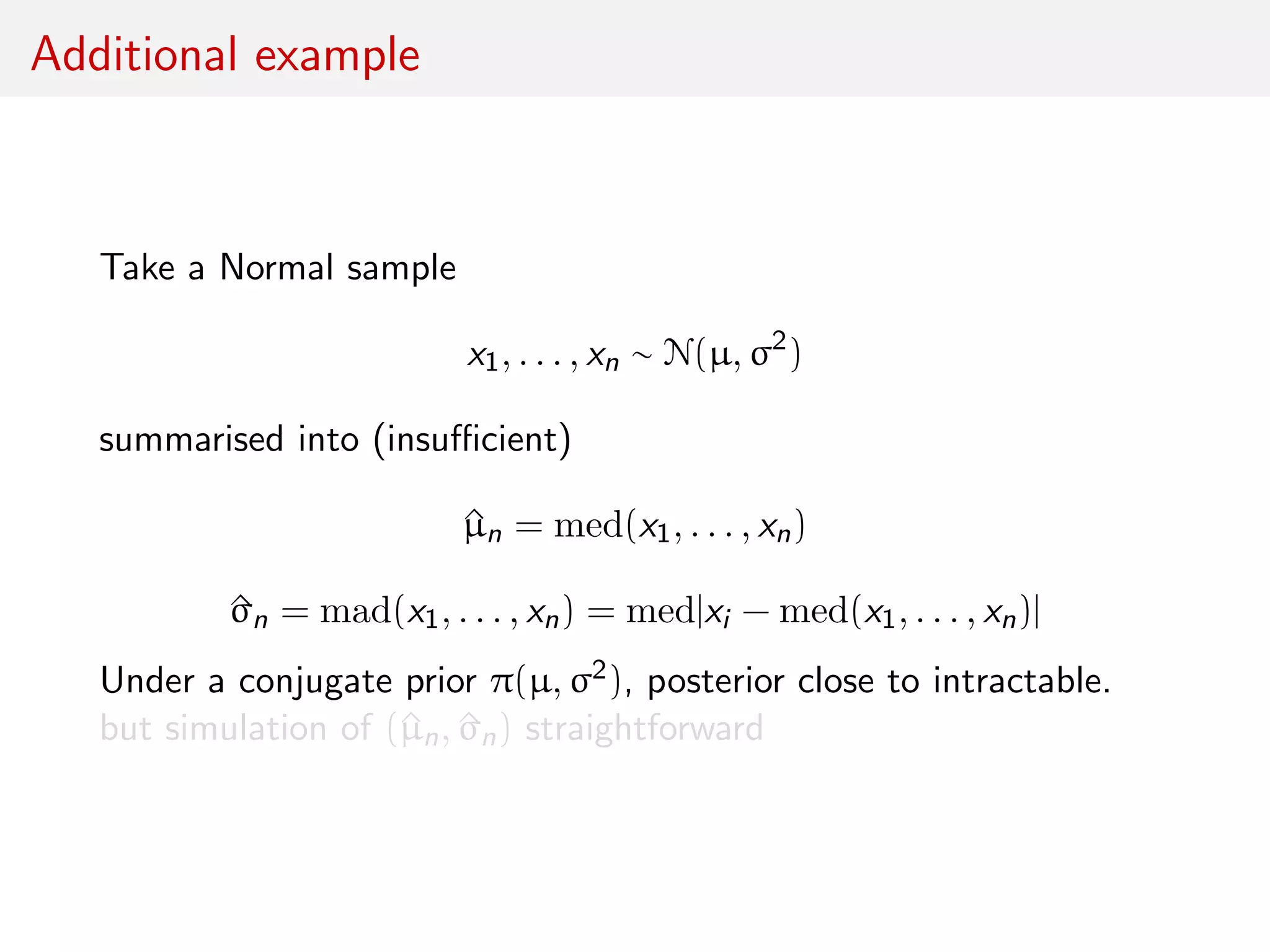 Additional example
Take a Normal sample
x1, . . . , xn ∼ N(µ, σ2
)
summarised into (insuﬃcient)
^µn = med(x1, . . . , xn)
^σn = mad(x1, . . . , xn) = med|xi − med(x1, . . . , xn)|
Under a conjugate prior π(µ, σ2), posterior close to intractable.
but simulation of (^µn, ^σn) straightforward
 