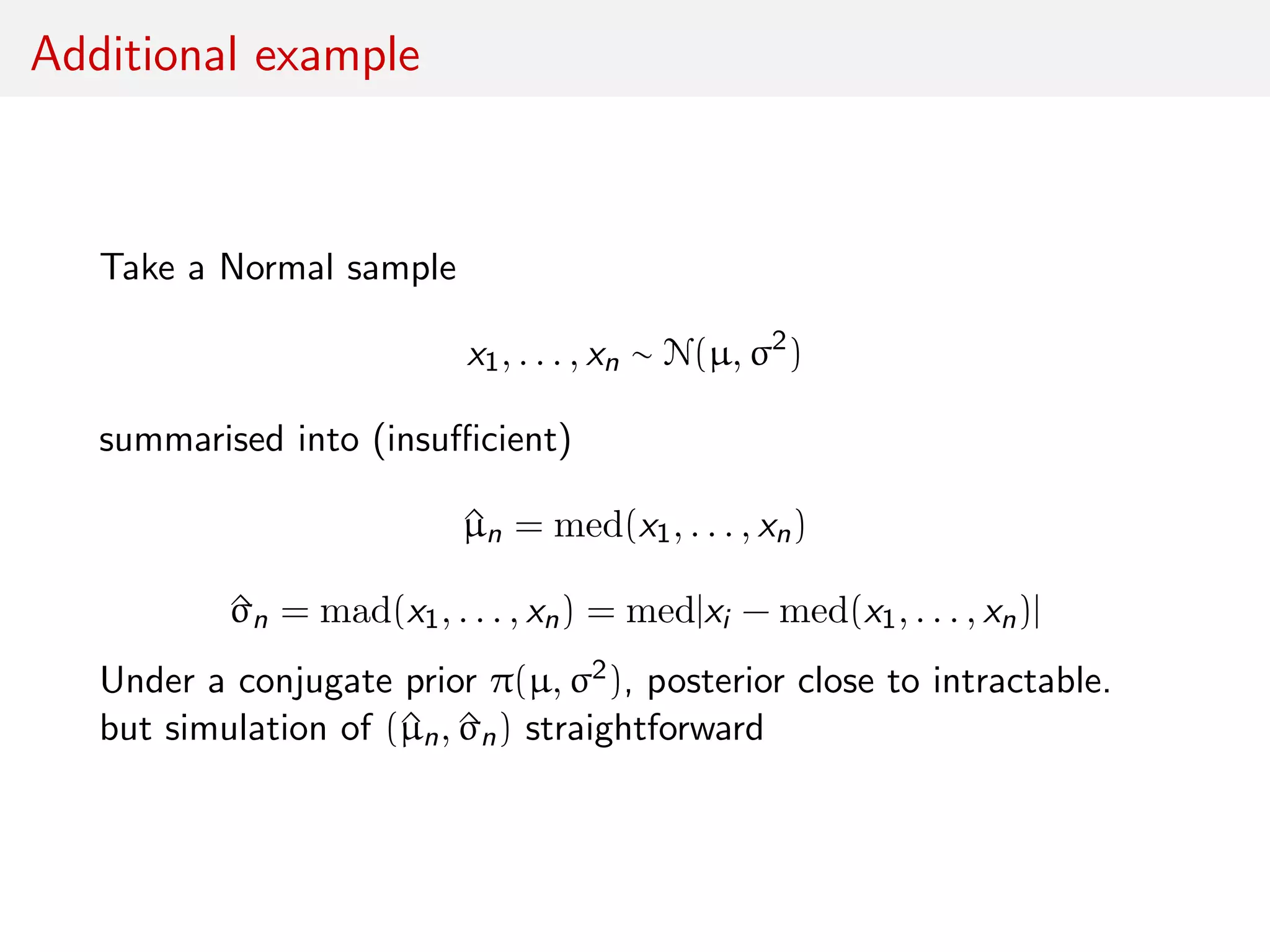 Additional example
Take a Normal sample
x1, . . . , xn ∼ N(µ, σ2
)
summarised into (insuﬃcient)
^µn = med(x1, . . . , xn)
^σn = mad(x1, . . . , xn) = med|xi − med(x1, . . . , xn)|
Under a conjugate prior π(µ, σ2), posterior close to intractable.
but simulation of (^µn, ^σn) straightforward
 