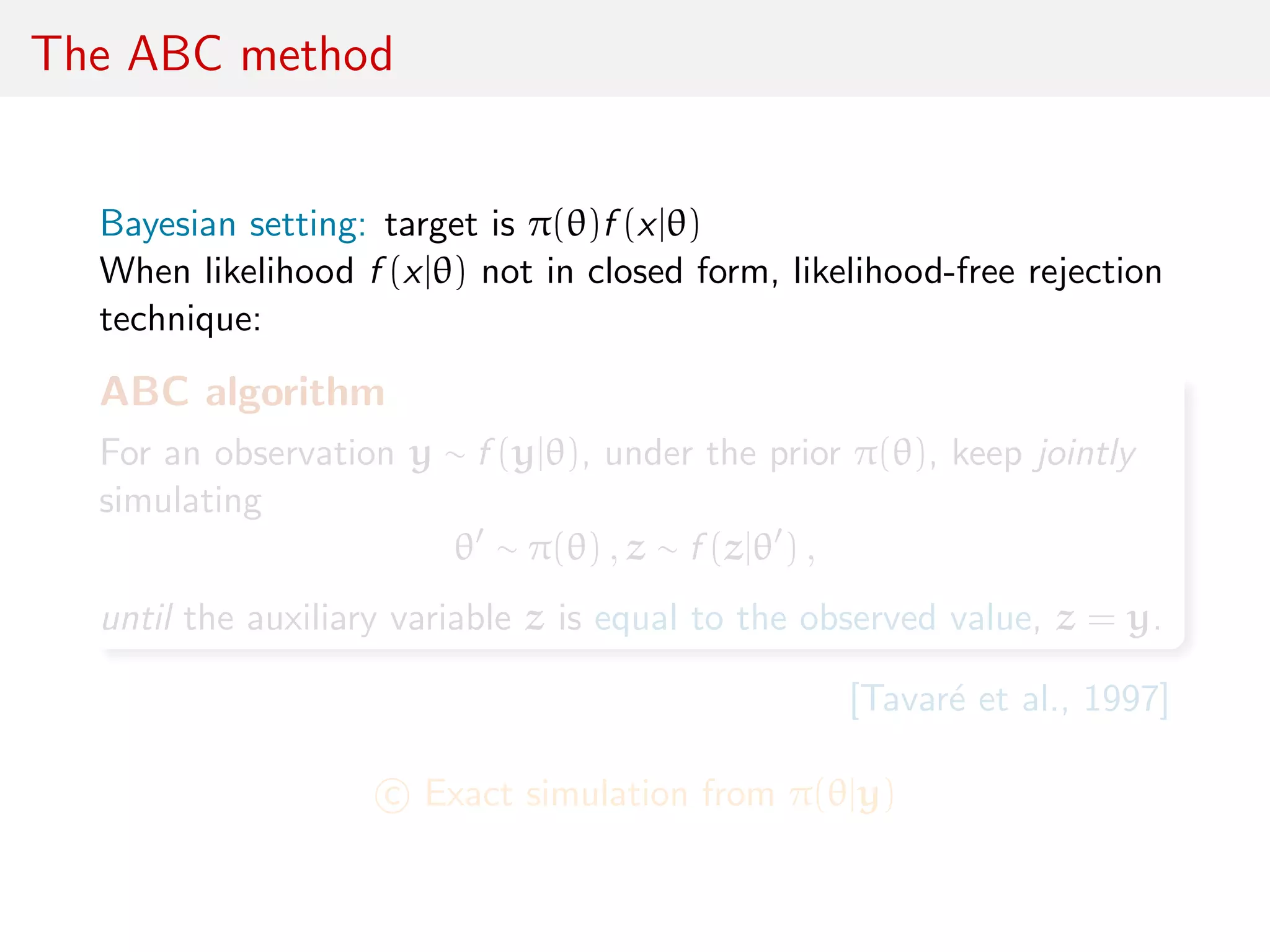 The ABC method
Bayesian setting: target is π(θ)f (x|θ)
When likelihood f (x|θ) not in closed form, likelihood-free rejection
technique:
ABC algorithm
For an observation y ∼ f (y|θ), under the prior π(θ), keep jointly
simulating
θ ∼ π(θ) , z ∼ f (z|θ ) ,
until the auxiliary variable z is equal to the observed value, z = y.
[Tavar´e et al., 1997]
c Exact simulation from π(θ|y)
 