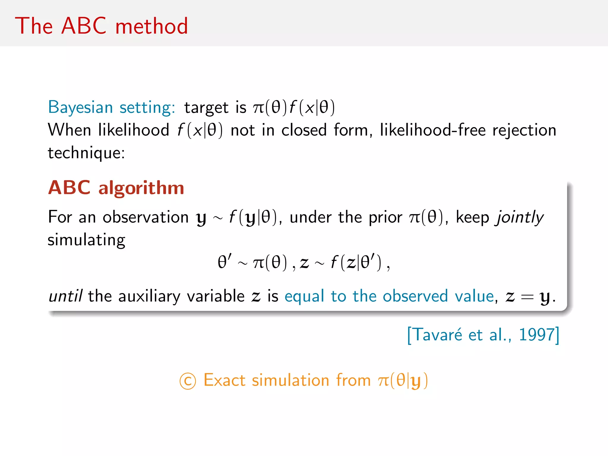 The ABC method
Bayesian setting: target is π(θ)f (x|θ)
When likelihood f (x|θ) not in closed form, likelihood-free rejection
technique:
ABC algorithm
For an observation y ∼ f (y|θ), under the prior π(θ), keep jointly
simulating
θ ∼ π(θ) , z ∼ f (z|θ ) ,
until the auxiliary variable z is equal to the observed value, z = y.
[Tavar´e et al., 1997]
c Exact simulation from π(θ|y)
 