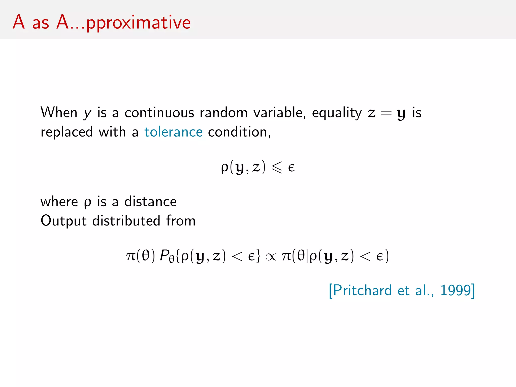 A as A...pproximative
When y is a continuous random variable, equality z = y is
replaced with a tolerance condition,
ρ(y, z)
where ρ is a distance
Output distributed from
π(θ) Pθ{ρ(y, z) < } ∝ π(θ|ρ(y, z) < )
[Pritchard et al., 1999]
 