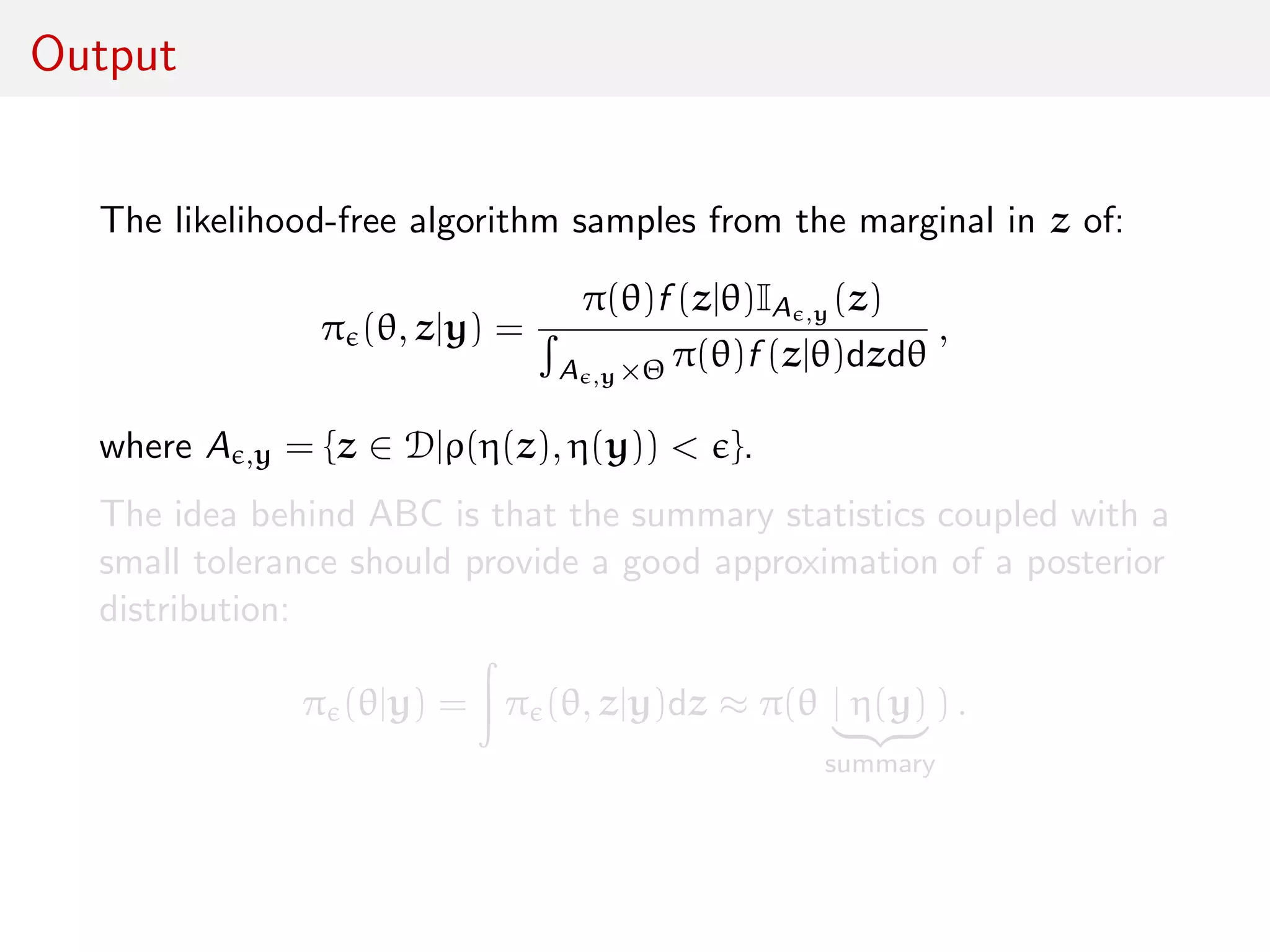 Output
The likelihood-free algorithm samples from the marginal in z of:
π (θ, z|y) =
π(θ)f (z|θ)IA ,y (z)
A ,y×Θ π(θ)f (z|θ)dzdθ
,
where A ,y = {z ∈ D|ρ(η(z), η(y)) < }.
The idea behind ABC is that the summary statistics coupled with a
small tolerance should provide a good approximation of a posterior
distribution:
π (θ|y) = π (θ, z|y)dz ≈ π(θ | η(y)
summary
) .
 