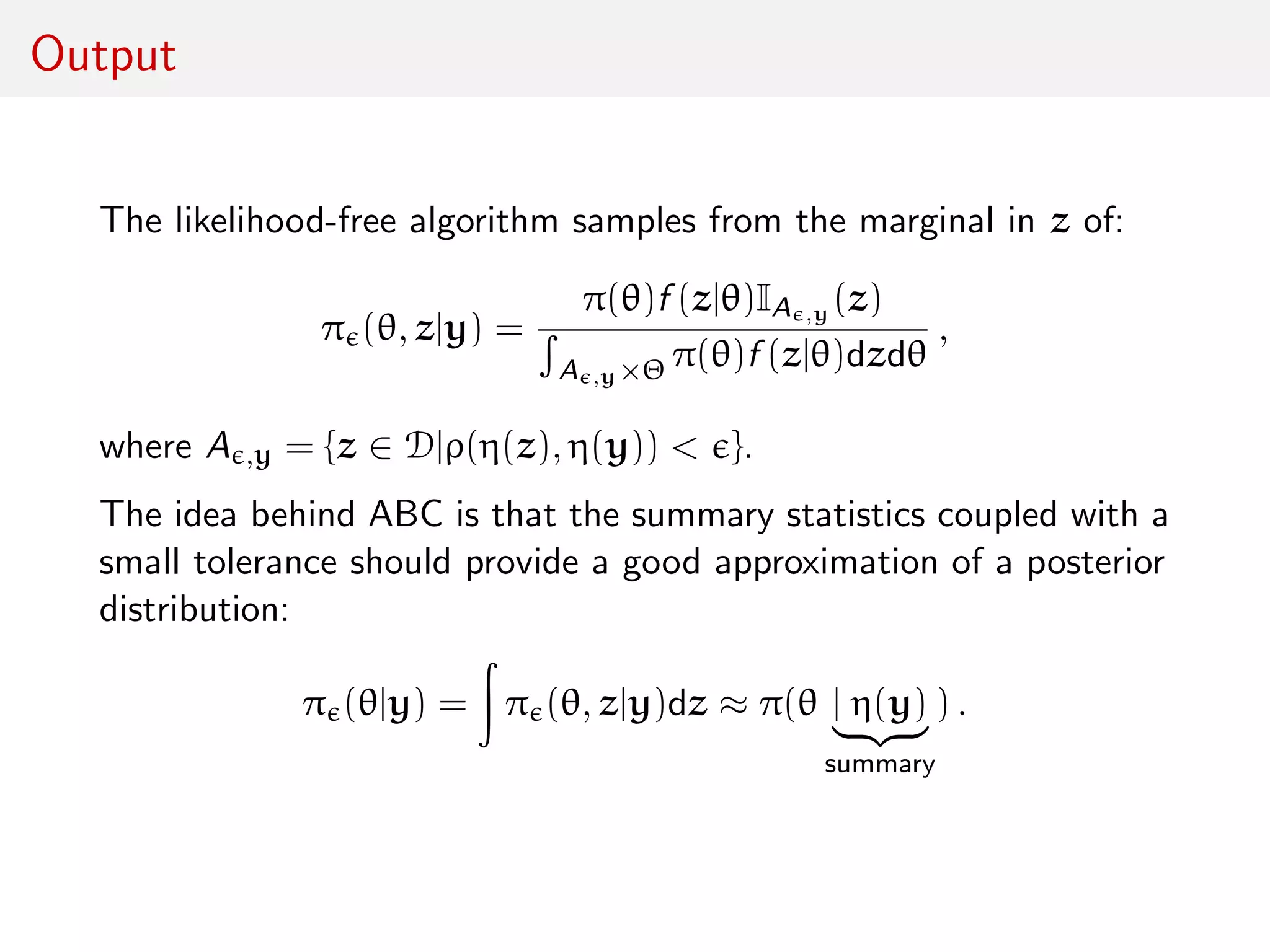 Output
The likelihood-free algorithm samples from the marginal in z of:
π (θ, z|y) =
π(θ)f (z|θ)IA ,y (z)
A ,y×Θ π(θ)f (z|θ)dzdθ
,
where A ,y = {z ∈ D|ρ(η(z), η(y)) < }.
The idea behind ABC is that the summary statistics coupled with a
small tolerance should provide a good approximation of a posterior
distribution:
π (θ|y) = π (θ, z|y)dz ≈ π(θ | η(y)
summary
) .
 