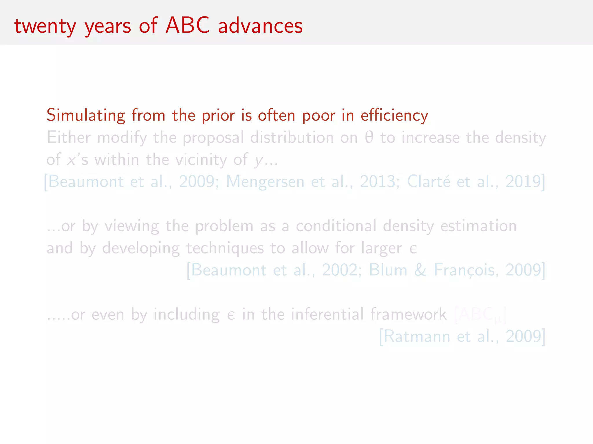 twenty years of ABC advances
Simulating from the prior is often poor in eﬃciency
Either modify the proposal distribution on θ to increase the density
of x’s within the vicinity of y...
[Beaumont et al., 2009; Mengersen et al., 2013; Clart´e et al., 2019]
...or by viewing the problem as a conditional density estimation
and by developing techniques to allow for larger
[Beaumont et al., 2002; Blum & Fran¸cois, 2009]
.....or even by including in the inferential framework [ABCµ]
[Ratmann et al., 2009]
 