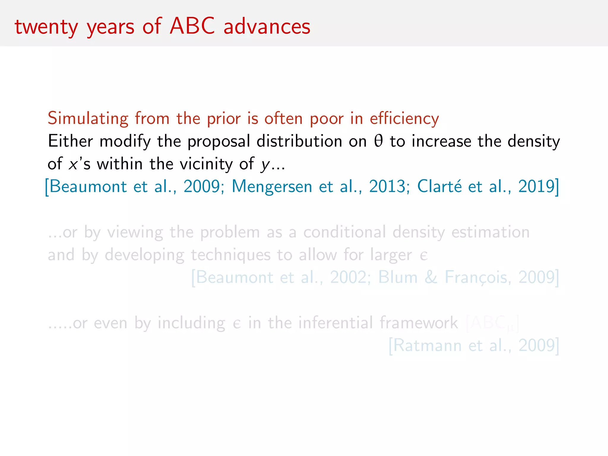 twenty years of ABC advances
Simulating from the prior is often poor in eﬃciency
Either modify the proposal distribution on θ to increase the density
of x’s within the vicinity of y...
[Beaumont et al., 2009; Mengersen et al., 2013; Clart´e et al., 2019]
...or by viewing the problem as a conditional density estimation
and by developing techniques to allow for larger
[Beaumont et al., 2002; Blum & Fran¸cois, 2009]
.....or even by including in the inferential framework [ABCµ]
[Ratmann et al., 2009]
 
