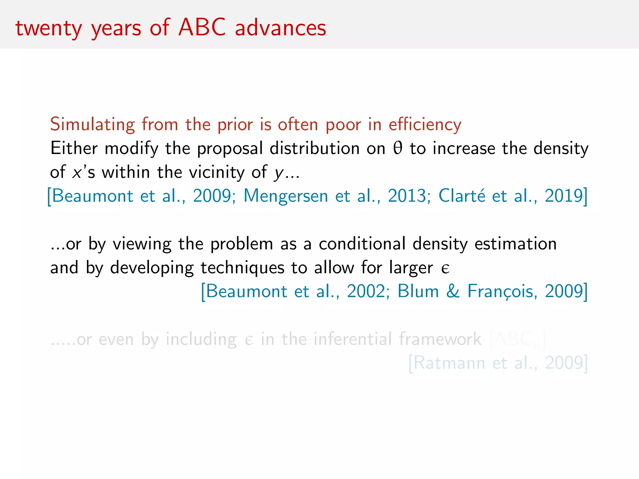 twenty years of ABC advances
Simulating from the prior is often poor in eﬃciency
Either modify the proposal distribution on θ to increase the density
of x’s within the vicinity of y...
[Beaumont et al., 2009; Mengersen et al., 2013; Clart´e et al., 2019]
...or by viewing the problem as a conditional density estimation
and by developing techniques to allow for larger
[Beaumont et al., 2002; Blum & Fran¸cois, 2009]
.....or even by including in the inferential framework [ABCµ]
[Ratmann et al., 2009]
 
